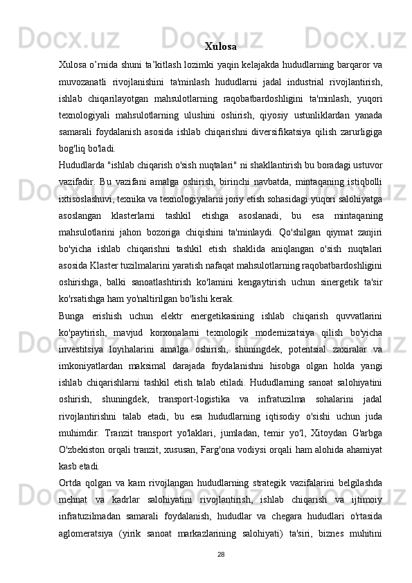 Xulosa
Xulosa o’rnida shuni ta’kitlash lozimki yaqin kelajakda hududlarning barqaror va
muvozanatli   rivojlanishini   ta'minlash   hududlarni   jadal   industrial   rivojlantirish,
ishlab   chiqarilayotgan   mahsulotlarning   raqobatbardoshligini   ta'minlash,   yuqori
texnologiyali   mahsulotlarning   ulushini   oshirish,   qiyosiy   ustunliklardan   yanada
samarali   foydalanish   asosida   ishlab   chiqarishni   diversifikatsiya   qilish   zarurligiga
bog'liq bo'ladi.
Hududlarda "ishlab chiqarish o'sish nuqtalari" ni shakllantirish bu boradagi ustuvor
vazifadir.   Bu   vazifani   amalga   oshirish,   birinchi   navbatda,   mintaqaning   istiqbolli
ixtisoslashuvi, texnika va texnologiyalarni joriy etish sohasidagi yuqori salohiyatga
asoslangan   klasterlarni   tashkil   etishga   asoslanadi,   bu   esa   mintaqaning
mahsulotlarini   jahon   bozoriga   chiqishini   ta'minlaydi.   Qo'shilgan   qiymat   zanjiri
bo'yicha   ishlab   chiqarishni   tashkil   etish   shaklida   aniqlangan   o'sish   nuqtalari
asosida Klaster tuzilmalarini yaratish nafaqat mahsulotlarning raqobatbardoshligini
oshirishga,   balki   sanoatlashtirish   ko'lamini   kengaytirish   uchun   sinergetik   ta'sir
ko'rsatishga ham yo'naltirilgan bo'lishi kerak.
Bunga   erishish   uchun   elektr   energetikasining   ishlab   chiqarish   quvvatlarini
ko'paytirish,   mavjud   korxonalarni   texnologik   modernizatsiya   qilish   bo'yicha
investitsiya   loyihalarini   amalga   oshirish,   shuningdek,   potentsial   zaxiralar   va
imkoniyatlardan   maksimal   darajada   foydalanishni   hisobga   olgan   holda   yangi
ishlab   chiqarishlarni   tashkil   etish   talab   etiladi.   Hududlarning   sanoat   salohiyatini
oshirish,   shuningdek,   transport-logistika   va   infratuzilma   sohalarini   jadal
rivojlantirishni   talab   etadi,   bu   esa   hududlarning   iqtisodiy   o'sishi   uchun   juda
muhimdir.   Tranzit   transport   yo'laklari,   jumladan,   temir   yo'l,   Xitoydan   G'arbga
O'zbekiston orqali tranzit, xususan, Farg'ona vodiysi orqali ham alohida ahamiyat
kasb etadi.
Ortda   qolgan   va   kam   rivojlangan   hududlarning   strategik   vazifalarini   belgilashda
mehnat   va   kadrlar   salohiyatini   rivojlantirish,   ishlab   chiqarish   va   ijtimoiy
infratuzilmadan   samarali   foydalanish,   hududlar   va   chegara   hududlari   o'rtasida
aglomeratsiya   (yirik   sanoat   markazlarining   salohiyati)   ta'siri,   biznes   muhitini
28 