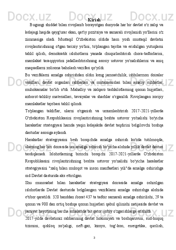 Kirish
     Bugungi shiddat bilan rivojlanib borayotgan dunyoda har bir davlat o'z xalqi va
kelajagi haqida qayg'urar ekan, qat'iy pozitsiya va samarali rivojlanish yo'llarini o'z
zimmasiga   oladi.   Mustaqil   O'zbekiston   oldida   ham   yosh   mustaqil   davlatni
rivojlantirishning   o'tgan   tarixiy   yo'lini,   to'plangan   tajriba   va   erishilgan   yutuqlarni
tahlil   qilish,   demokratik   islohotlarni   yanada   chuqurlashtirish   chora-tadbirlarini,
mamlakat   taraqqiyotini   jadallashtirishning   asosiy   ustuvor   yo'nalishlarini   va   aniq
maqsadlarni xolisona baholash vazifasi qo'yildi.
Bu   vazifalarni   amalga   oshirishdan   oldin   keng   jamoatchilik,   ishbilarmon   doiralar
vakillari,   davlat   organlari   rahbarlari   va   mutaxassislari   bilan   amaliy   suhbatlar,
muhokamalar   bo'lib   o'tdi.   Mahalliy   va   xalqaro   tashkilotlarning   qonun   hujjatlari,
axborot-tahliliy   materiallari,   tavsiyalar   va   sharhlar   o'rganildi.   Rivojlangan   xorijiy
mamlakatlar tajribasi tahlil qilindi.
To'plangan   takliflar,   ularni   o'rganish   va   umumlashtirish   2017-2021-yillarda
O'zbekiston   Respublikasini   rivojlantirishning   beshta   ustuvor   yo'nalishi   bo'yicha
harakatlar   strategiyasi   hamda   yaqin   kelajakda   davlat   taqdirini   belgilovchi   boshqa
dasturlar asosiga aylandi.
Harakatlar   strategiyasini   besh   bosqichda   amalga   oshirish   ko'zda   tutilmoqda,
ularning har biri doirasida uni amalga oshirish bo'yicha alohida yillik davlat dasturi
tasdiqlanadi.   Islohotlarning   birinchi   bosqichi   2017-2021-yillarda   O'zbekiston
Respublikasini   rivojlantirishning   beshta   ustuvor   yo'nalishi   bo'yicha   harakatlar
strategiyasini   "xalq   bilan  muloqot   va   inson   manfaatlari   yili"da   amalga  oshirishga
oid Davlat dasturida aks ettirilgan.
Shu   munosabat   bilan   harakatlar   strategiyasi   doirasida   amalga   oshirilgan
islohotlarda   Davlat   dasturida   belgilangan   vazifalarni   amalga   oshirishga   alohida
e'tibor qaratildi. 320 banddan iborat 437 ta tadbir samarali amalga oshirilishi, 29 ta
qonun va 900 dan ortiq boshqa qonun hujjatlari qabul qilinishi natijasida davlat va
jamiyat hayotining barcha sohalarida bir qator ijobiy o'zgarishlarga erishildi.
2017-yilda   davlatimiz   rahbarining   davlat   hokimiyati   va   boshqaruvini,   sud-huquq
tizimini,   qishloq   xo'jaligi,   neft-gaz,   kimyo,   tog'-kon,   energetika,   qurilish,
3 