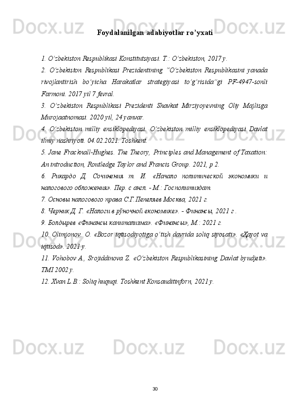 Foydalanilgan adabiyotlar ro’yxati
1. O’zbekiston Respublikasi Konstitutsiyasi. T.: O’zbekiston, 2017 y.
2.   O’zbekiston   Respublikasi   Prezidentining   “O’zbekiston   Respublikasini   yanada
rivojlantirish   bo’yicha   Harakatlar   strategiyasi   to’g’risida”gi   PF-4947-sonli
Farmoni. 2017 yil 7 fevral.
3.   O’zbekiston   Respublikasi   Prezidenti   Shavkat   Mirziyoyevning   Oliy   Majlisga
Murojaatnomasi. 2020 yil, 24 yanvar.
4.   O’zbekiston   milliy   ensiklopediyasi.   O’zbekiston   milliy   ensiklopediyasi   Davlat
ilmiy nashriyoti. 04.02.2021. Toshkent.
5. Jane Fracknall-Hughes. The Theory, Principles and Management of Taxation:
An introduction, Routledge Taylor and Francis Group.  2021,  p  2.
6.   Рикардо   Д.   Сочинения   т.   И.   «Начало   политической   экономики   и
налогового обложения». Пер. с англ. - М.: Госполитиздат.
7. Основы налогового права С.Г.Пепеляев Москва, 2021 г.
8. Черник Д. Г. «Налоги в рўночной економике». - Финансы, 2021 г .
9. Болдырев «Финансы капитализма». «Финансы», М.: 2021 г.
10.   Olimjonov .   O . « Bozor   iqtisodiyotiga   o ’ tish   davrida   soliq   siyosati ».   «Ҳayot va
iqtisod». 2021 y.
11. Vohobov A., Srojiddinova Z. «O’zbekiston Respublikasining Davlat byudjeti».
TMI 2002 y.
12. Xvan L.B.: Soliq huquqi. Toshkent Кonsauditinforn, 2021 y.
30 