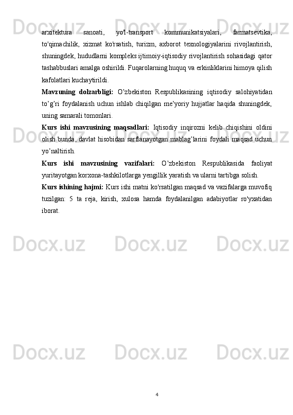 arxitektura   sanoati,   yo'l-transport   kommunikatsiyalari,   farmatsevtika,
to'qimachilik,   xizmat   ko'rsatish,   turizm,   axborot   texnologiyalarini   rivojlantirish,
shuningdek, hududlarni kompleks ijtimoiy-iqtisodiy rivojlantirish sohasidagi qator
tashabbuslari amalga oshirildi. Fuqarolarning huquq va erkinliklarini himoya qilish
kafolatlari kuchaytirildi.
Mavzuning   dolzarbligi:   O’zbekiston   Respublikasining   iqtisodiy   salohiyatidan
to’g’ri   foydalanish   uchun   ishlab   chiqilgan   me’yoriy   hujjatlar   haqida   shuningdek,
uning samarali tomonlari. 
Kurs   ishi   mavzusining   maqsadlari:   Iqtisodiy   inqirozni   kelib   chiqishini   oldini
olish  bunda, davlat   hisobidan  sarflanayotgan  mablag’larini  foydali  maqsad   uchun
yo’naltirish.
Kurs   ishi   mavzusining   vazifalari:   O’zbekiston   Respublikasida   faoliyat
yuritayotgan korxona-tashkilotlarga yengillik yaratish va ularni tartibga solish.
Kurs ishining hajmi:  Kurs ishi matni ko'rsatilgan maqsad va vazifalarga muvofiq
tuzilgan:   5   ta   reja,   kirish,   xulosa   hamda   foydalanilgan   adabiyotlar   ro'yxatidan
iborat.
4 