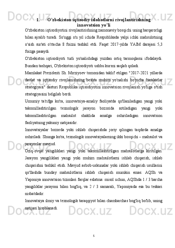 1. O’zbekiston iqtisodiy islohotlarni rivojlantirishning
innovatsion yo’li
O'zbekiston iqtisodiyotini rivojlantirishning zamonaviy bosqichi uning barqarorligi
bilan   ajralib   turadi.   So'nggi   o'n   yil   ichida   Respublikada   yalpi   ichki   mahsulotning
o'sish   sur'ati   o'rtacha   8   foizni   tashkil   etdi.   Faqat   2017-yilda   YAIM   darajasi   5,3
foizga pasaydi.
O'zbekiston   iqtisodiyoti   turli   yo'nalishdagi   yuzdan   ortiq   tarmoqlarni   ifodalaydi.
Bundan tashqari, O'zbekiston iqtisodiyoti ushbu kursni saqlab qoladi.
Mamlakat   Prezidenti   Sh.   Mirziyoev   tomonidan   taklif   etilgan   "2017-2021   yillarda
davlat   va   iqtisodiy   rivojlanishning   beshta   muhim   yo'nalishi   bo'yicha   harakatlar
strategiyasi" dasturi Respublika iqtisodiyotini innovatsion rivojlanish yo'liga o'tish
strategiyasini belgilab berdi.
Umumiy   ta'rifga   ko'ra,   innovatsiya-amaliy   faoliyatda   qo'llaniladigan   yangi   yoki
takomillashtirilgan   texnologik   jarayon   bozorida   sotiladigan   yangi   yoki
takomillashtirilgan   mahsulot   shaklida   amalga   oshiriladigan   innovatsion
faoliyatning yakuniy natijasidir.
Innovatsiyalar   bozorda   yoki   ishlab   chiqarishda   joriy   qilingan   taqdirda   amalga
oshiriladi. Shunga ko'ra, texnologik innovatsiyalarning ikki bosqichi – mahsulot va
jarayonlar mavjud.
Oziq-ovqat   yangiliklari   yangi   yoki   takomillashtirilgan   mahsulotlarga   kiritilgan.
Jarayon   yangiliklari   yangi   yoki   muhim   mahsulotlarni   ishlab   chiqarish,   ishlab
chiqarishni   tashkil  etish.   Mavjud  asbob-uskunalar  yoki   ishlab  chiqarish   usullarini
qo'llashda   bunday   mahsulotlarni   ishlab   chiqarish   mumkin   emas.   AQSh   va
Yaponiya innovatsion tizimlari farqlar eslatma: misol uchun, AQShda 1 / 3 barcha
yangiliklar   jarayoni   bilan   bog'liq,   va   2   /   3   samarali,   Yaponiyada   esa   bu   teskari
nisbatdadir.
Innovatsiya ilmiy va texnologik taraqqiyot bilan chambarchas bog'liq bo'lib, uning
natijasi hisoblanadi. 
5 