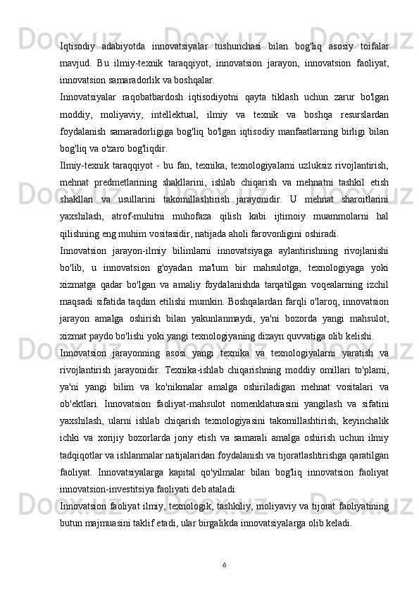 Iqtisodiy   adabiyotda   innovatsiyalar   tushunchasi   bilan   bog'liq   asosiy   toifalar
mavjud.   Bu   ilmiy-texnik   taraqqiyot,   innovatsion   jarayon,   innovatsion   faoliyat,
innovatsion samaradorlik va boshqalar.
Innovatsiyalar   raqobatbardosh   iqtisodiyotni   qayta   tiklash   uchun   zarur   bo'lgan
moddiy,   moliyaviy,   intellektual,   ilmiy   va   texnik   va   boshqa   resurslardan
foydalanish   samaradorligiga   bog'liq   bo'lgan   iqtisodiy   manfaatlarning   birligi   bilan
bog'liq va o'zaro bog'liqdir.
Ilmiy-texnik   taraqqiyot   -   bu   fan,   texnika,   texnologiyalarni   uzluksiz   rivojlantirish,
mehnat   predmetlarining   shakllarini,   ishlab   chiqarish   va   mehnatni   tashkil   etish
shakllari   va   usullarini   takomillashtirish   jarayonidir.   U   mehnat   sharoitlarini
yaxshilash,   atrof-muhitni   muhofaza   qilish   kabi   ijtimoiy   muammolarni   hal
qilishning eng muhim vositasidir, natijada aholi farovonligini oshiradi.
Innovatsion   jarayon-ilmiy   bilimlarni   innovatsiyaga   aylantirishning   rivojlanishi
bo'lib,   u   innovatsion   g'oyadan   ma'lum   bir   mahsulotga,   texnologiyaga   yoki
xizmatga   qadar   bo'lgan   va   amaliy   foydalanishda   tarqatilgan   voqealarning   izchil
maqsadi sifatida taqdim etilishi mumkin. Boshqalardan farqli o'laroq, innovatsion
jarayon   amalga   oshirish   bilan   yakunlanmaydi,   ya'ni   bozorda   yangi   mahsulot,
xizmat paydo bo'lishi yoki yangi texnologiyaning dizayn quvvatiga olib kelishi.
Innovatsion   jarayonning   asosi   yangi   texnika   va   texnologiyalarni   yaratish   va
rivojlantirish   jarayonidir.   Texnika-ishlab   chiqarishning   moddiy   omillari   to'plami,
ya'ni   yangi   bilim   va   ko'nikmalar   amalga   oshiriladigan   mehnat   vositalari   va
ob'ektlari.   Innovatsion   faoliyat-mahsulot   nomenklaturasini   yangilash   va   sifatini
yaxshilash,   ularni   ishlab   chiqarish   texnologiyasini   takomillashtirish,   keyinchalik
ichki   va   xorijiy   bozorlarda   joriy   etish   va   samarali   amalga   oshirish   uchun   ilmiy
tadqiqotlar va ishlanmalar natijalaridan foydalanish va tijoratlashtirishga qaratilgan
faoliyat.   Innovatsiyalarga   kapital   qo'yilmalar   bilan   bog'liq   innovatsion   faoliyat
innovatsion-investitsiya faoliyati deb ataladi.
Innovatsion faoliyat ilmiy, texnologik, tashkiliy, moliyaviy va tijorat faoliyatining
butun majmuasini taklif etadi, ular birgalikda innovatsiyalarga olib keladi.
6 