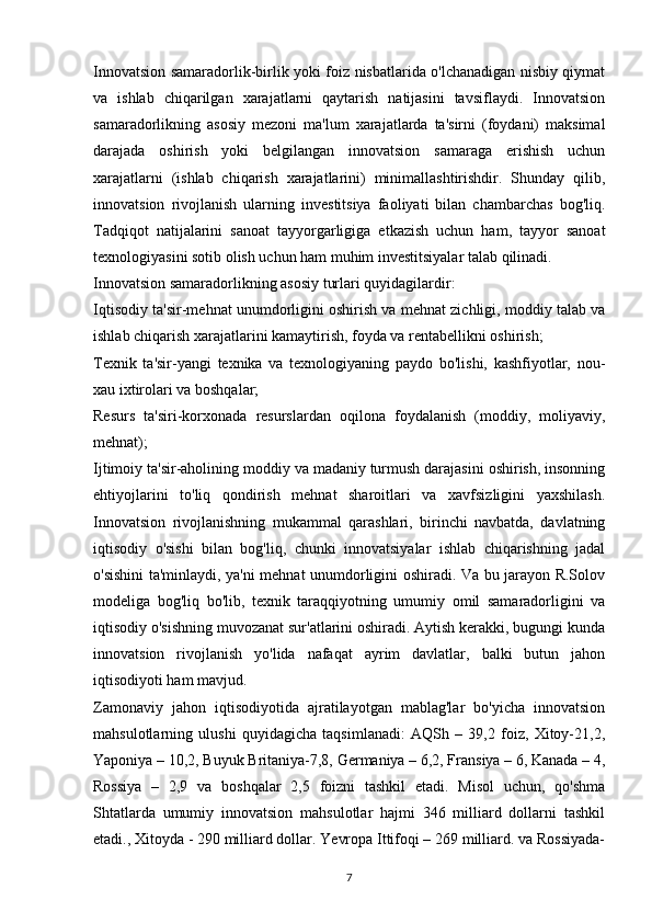 Innovatsion samaradorlik-birlik yoki foiz nisbatlarida o'lchanadigan nisbiy qiymat
va   ishlab   chiqarilgan   xarajatlarni   qaytarish   natijasini   tavsiflaydi.   Innovatsion
samaradorlikning   asosiy   mezoni   ma'lum   xarajatlarda   ta'sirni   (foydani)   maksimal
darajada   oshirish   yoki   belgilangan   innovatsion   samaraga   erishish   uchun
xarajatlarni   (ishlab   chiqarish   xarajatlarini)   minimallashtirishdir.   Shunday   qilib,
innovatsion   rivojlanish   ularning   investitsiya   faoliyati   bilan   chambarchas   bog'liq.
Tadqiqot   natijalarini   sanoat   tayyorgarligiga   etkazish   uchun   ham,   tayyor   sanoat
texnologiyasini sotib olish uchun ham muhim investitsiyalar talab qilinadi.
Innovatsion samaradorlikning asosiy turlari quyidagilardir:
Iqtisodiy ta'sir-mehnat unumdorligini oshirish va mehnat zichligi, moddiy talab va
ishlab chiqarish xarajatlarini kamaytirish, foyda va rentabellikni oshirish;
Texnik   ta'sir-yangi   texnika   va   texnologiyaning   paydo   bo'lishi,   kashfiyotlar,   nou-
xau ixtirolari va boshqalar;
Resurs   ta'siri-korxonada   resurslardan   oqilona   foydalanish   (moddiy,   moliyaviy,
mehnat);
Ijtimoiy ta'sir-aholining moddiy va madaniy turmush darajasini oshirish, insonning
ehtiyojlarini   to'liq   qondirish   mehnat   sharoitlari   va   xavfsizligini   yaxshilash.
Innovatsion   rivojlanishning   mukammal   qarashlari,   birinchi   navbatda,   davlatning
iqtisodiy   o'sishi   bilan   bog'liq,   chunki   innovatsiyalar   ishlab   chiqarishning   jadal
o'sishini ta'minlaydi, ya'ni mehnat unumdorligini oshiradi. Va bu jarayon R.Solov
modeliga   bog'liq   bo'lib,   texnik   taraqqiyotning   umumiy   omil   samaradorligini   va
iqtisodiy o'sishning muvozanat sur'atlarini oshiradi. Aytish kerakki, bugungi kunda
innovatsion   rivojlanish   yo'lida   nafaqat   ayrim   davlatlar,   balki   butun   jahon
iqtisodiyoti ham mavjud.
Zamonaviy   jahon   iqtisodiyotida   ajratilayotgan   mablag'lar   bo'yicha   innovatsion
mahsulotlarning   ulushi   quyidagicha   taqsimlanadi:   AQSh   –   39,2   foiz,   Xitoy-21,2,
Yaponiya – 10,2, Buyuk Britaniya-7,8, Germaniya – 6,2, Fransiya – 6, Kanada – 4,
Rossiya   –   2,9   va   boshqalar   2,5   foizni   tashkil   etadi.   Misol   uchun,   qo'shma
Shtatlarda   umumiy   innovatsion   mahsulotlar   hajmi   346   milliard   dollarni   tashkil
etadi., Xitoyda - 290 milliard dollar. Yevropa Ittifoqi – 269 milliard. va Rossiyada-
7 