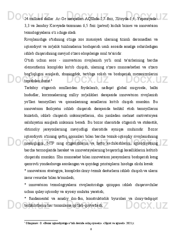 24   milliard   dollar.   Ar-Ge   xarajatlari   AQShda-2,7   foiz,   Xitoyda-1,4,   Yaponiyada-
3,3  va  Janubiy   Koreyada-taxminan  6,5  foiz  (patent)  kichik  biznes  va  innovatsion
texnologiyalarni o'z ichiga oladi.
Rivojlanishga   o'tishning   o'ziga   xos   xususiyati   ularning   tizimli   daromadlari   va
iqtisodiyot va xo'jalik tuzilmalarini  boshqarish usuli  asosida amalga oshiriladigan
ishlab chiqarishning mavjud o'zaro aloqalariga omil ta'siridir.
O'tish   uchun   asos   -   innovatsion   rivojlanish   yo'li   omil   ta'sirlarining   barcha
elementlarini   kompleks   ko'rib   chiqish,   ularning   o'zaro   munosabatlari   va   o'zaro
bog'liqligini   aniqlash,   shuningdek,   tartibga   solish   va   boshqarish   mexanizmlarini
topishdan iborat. 1
Tarkibiy   o'zgarish   omillaridan   foydalanib,   nafaqat   global   miqyosda,   balki
hududlar,   korxonalarning   milliy   xo'jaliklari   darajasida   innovatsion   rivojlanish
yo'llari   tamoyillari   va   qonunlarining   amallarini   ko'rib   chiqish   mumkin.   Bu
innovatsion   faoliyatni   ishlab   chiqarish   darajasida   tashkil   etish   tamoyillarini
kuzatish,   ishlab   chiqarish   imkoniyatlarini,   shu   jumladan   mehnat   motivatsiyasi
salohiyatini   aniqlash   imkonini   beradi.   Bu   bozor   sharoitida   o'zgarish   va   stokastik,
ehtimoliy   jarayonlarning   mavjudligi   sharoitida   ayniqsa   muhimdir.   Bozor
iqtisodiyoti   o'zining  qattiq  qonunlari   bilan   barcha   texnik-iqtisodiy  rivojlanishning
noaniqligini,   NTP   ning   o'zgarishlarini   va   hatto   kechikishlarini,   iqtisodiyotning
barcha tarmoqlarida harakat va innovatsiyalarning beqarorligi kasalliklarini keltirib
chiqarishi mumkin. Shu munosabat bilan innovatsion jarayonlarni boshqarish keng
qamrovli yondashuvga asoslangan va quyidagi printsiplarni hisobga olishi kerak:
* innovatsion strategiya, kompleks ilmiy-texnik dasturlarni ishlab chiqish va ularni
zarur resurslar bilan ta'minlash;
*   innovatsion   texnologiyalarni   rivojlantirishga   qiziqqan   ishlab   chiqaruvchilar
uchun qulay iqtisodiy va siyosiy muhitni yaratish;
*   fundamental   va   amaliy   ilm-fan,   konstruktorlik   byurolari   va   ilmiy-tadqiqot
tashkilotlarini har tomonlama qo'llab-quvvatlash;
1
  Olimjonov .  O . « Bozor   iqtisodiyotiga   o ’ tish   davrida   soliq   siyosati ».  «Ҳayot va iqtisod». 2021 y.
8 