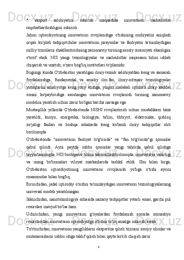 *   eksport   salohiyatini   oshirish   maqsadida   innovatsion   mahsulotlar
raqobatbardoshligini oshirish.
Jahon   iqtisodiyotining   innovatsion   rivojlanishga   o'tishining   mohiyatini   aniqlash
orqali   ko'plab   tadqiqotchilar   innovatsion   jarayonlar   va   faoliyatni   ta'minlaydigan
milliy tizimlarni shakllantirishning zamonaviy turining asosiy xususiyati ekanligini
e'tirof   etadi.   NIS   yangi   texnologiyalar   va   mahsulotlar   mujassam   bilim   ishlab
chiqarish va uzatish, o'zaro bog'liq institutlari to'plamidir.
Bugungi kunda O'zbekiston yaratilgan ilmiy-texnik salohiyatdan keng va samarali
foydalanishga,   fundamental   va   amaliy   ilm-fan,   ilmiy-intensiv   texnologiyalar
yutuqlarini   amaliyotga   keng   joriy   etishga,   yuqori   malakali   iqtidorli   ilmiy   kadrlar
sonini   ko'paytirishga   asoslangan   innovatsion   rivojlanish   turining   zamonaviy
modelini yaratish uchun zarur bo'lgan barcha narsaga ega.
Mustaqillik   yillarida   O'zbekistonda   NISNI   rivojlantirish   uchun   mustahkam   baza
yaratildi,   kimyo,   energetika,   biologiya,   ta'lim,   tibbiyot,   elektronika,   qishloq
xo'jaligi   fanlari   va   boshqa   sohalarda   keng   ko'lamli   ilmiy   tadqiqotlar   olib
borilmoqda.
O'zbekistonda   "innovatsion   faoliyat   to'g'risida"   va   "fan   to'g'risida"gi   qonunlar
qabul   qilindi.   Ayni   paytda   ushbu   qonunlar   yangi   tahrirda   qabul   qilishga
tayyorlanmoqda, NIS boshqaruv tizimi takomillashtirilmoqda, innovatsiya vazirligi
va   uning   bo'linmalari   viloyat   markazlarida   tashkil   etildi.   Shu   bilan   birga,
O'zbekiston   iqtisodiyotining   innovatsion   rivojlanish   yo'liga   o'tishi   ayrim
muammolar bilan bog'liq.
Birinchidan, jadal iqtisodiy o'sishni ta'minlaydigan innovatsion texnologiyalarning
universal modeli yaratilmagan.
Ikkinchidan, nanotexnologiya sohasida nazariy tadqiqotlar yetarli emas, garchi pul
resurslari mavjud bo'lsa ham.
Uchinchidan,   yangi   innovatsion   g'oyalardan   foydalanish   asosida   xomashyo
resurslaridan innovatsion iqtisodiyotga o'tishni to'liq amalga oshirish kerak.
To'rtinchidan, innovatsion yangiliklarni ekspertiza qilish tizimini xorijiy olimlar va
mutaxassislarni ushbu ishga taklif qilish bilan qayta ko'rib chiqish zarur.
9 