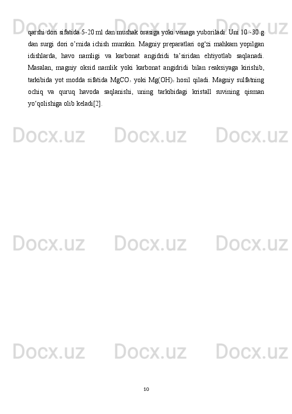 qarshi dori sifatida 5-20 ml dan mushak orasiga yoki venaga yuboriladi. Uni 10 -30 g
dan   surgi   dori   o’rnida   ichish   mumkin.   Magniy   preparatlari   og‘zi   mahkam   yopilgan
idishlarda,   havo   namligi   va   karbonat   angidridi   ta’siridan   ehtiyotlab   saqlanadi.
Masalan,   magniy   oksid   namlik   yoki   karbonat   angidridi   bilan   reaksiyaga   kirishib,
tarkibida   yot   modda   sifatida   MgCO 3   yoki   Mg(OH) 2   hosil   qiladi.   Magniy   sulfatning
ochiq   va   quruq   havoda   saqlanishi,   uning   tarkibidagi   kristall   suvining   qisman
yo‘qolishiga olib keladi[2] .
10 