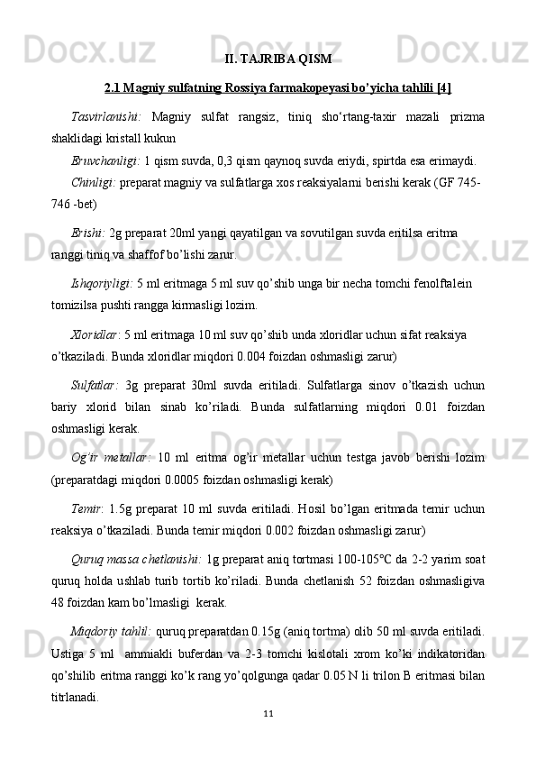 II. TAJRIBA QISM
2.1 Magniy sulfatning Rossiya farmakopeyasi bo’yicha tahlili [4]
Tasvirlanishi:   Magniy   sulfat   rangsiz,   tiniq   sho‘rtang-taxir   mazali   prizma
shaklidagi kristall kukun 
Eruvchanligi:   1 qism suvda, 0,3 qism qaynoq suvda eriydi, spirtda esa erimaydi.
Chinligi:  preparat  magniy  va  sulfat larga xos reaksiyalarni berishi kerak   (GF 74 5-
746 - bet)
Erishi:   2 g preparat  2 0ml yangi qayatilgan va sovutilgan suvda eritilsa eritma 
ranggi tiniq va shaffof bo’lishi zarur.
Ishqoriyligi:   5 ml  eritmaga  5 ml suv qo’shib unga  bir  necha  tomchi fenolftalein 
tomizilsa pushti rangga kirmasligi lozim.
Xloridlar : 5 ml  eritmaga  10 ml suv qo’shib unda xloridlar uchun sifat reaksiya 
o’tkaziladi. Bunda xloridlar miqdori 0.004 foizdan oshmasligi zarur)
Sulfatlar:   3g   preparat   30ml   suvda   eritiladi.   Sulfatlarga   sinov   o’tkazish   uchun
bariy   xlorid   bilan   sinab   ko’riladi.   Bunda   sulfatlarning   miqdori   0.01   foizdan
oshmasligi kerak.
Og’ir   metallar:   10   ml   eritma   og’ir   metallar   uchun   testga   javob   berishi   lozim
(preparatdagi miqdori 0.00 05  foizdan oshmasligi kerak)
Temir :   1.5g   preparat   10   ml   suvda   eritiladi.   Hosil   bo’lgan   eritmada   temir   uchun
reaksiya o’tkaziladi. Bunda temir miqdori 0.002 foizdan oshmasligi zarur)
Quruq massa chetlanishi:  1g preparat aniq tortmasi 1 00-105  da ℃ 2-2 yarim  soat
quruq  holda u s hlab   t urib  tortib  ko’riladi. Bunda  chetlanish   52 foiz dan oshmasligi va
48 foizdan kam bo’lmasligi   kerak.
Miqdoriy tahlil:  quruq preparatdan 0. 15 g (aniq tortma) olib  5 0 ml suvda eritiladi.
Ustiga   5   ml     ammiakli   bufer dan   va   2-3   tomchi   kislotali   xrom   ko’ki   indikatori dan
qo’shilib eritma ranggi  ko’k  rang  yo’qol gunga qadar 0. 05  N li  trilon B  eritmasi bilan
titrlanadi.
11 