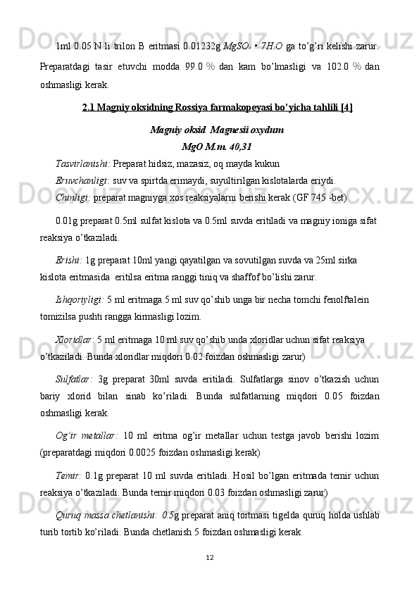 1ml 0. 05   N li   trilon B   eritmasi 0.01 232 g   MgSO 4   • 7H 2 O   ga to’g’ri kelishi zarur.
Preparatdagi   tasir   etuvchi   modda   99. 0 ％ dan   kam   bo’lmasligi   va   102.0 ％ dan
oshmasligi  kerak.
2.1 Magniy oksidning Rossiya farmakopeyasi bo’yicha tahlili [4]
Magniy oksid  Magnesii oxydum
MgO M.m. 40,31
Tasvirlanishi:   Preparat hidsiz, mazasiz, oq mayda kukun 
Eruvchanligi:   suv va spirtda erimaydi, suyultirilgan kislotalarda eriydi.
Chinligi:  preparat  magniy ga xos reaksiyalarni berishi kerak   (GF 7 45 - bet)
0.01g preparat 0.5ml sulfat kislota va 0.5ml suvda eritiladi va magniy ioniga sifat 
reaksiya o’tkaziladi.
Erishi:   1 g preparat  1 0ml yangi qayatilgan va sovutilgan suvda  va 25ml sirka 
kislota eritmasida   eritilsa eritma ranggi tiniq va shaffof bo’lishi zarur.
Ishqoriyligi:   5 ml  eritmaga  5 ml suv qo’shib unga  bir  necha  tomchi fenolftalein 
tomizilsa pushti rangga kirmasligi lozim.
Xloridlar : 5 ml  eritmaga  10 ml suv qo’shib unda xloridlar uchun sifat reaksiya 
o’tkaziladi. Bunda xloridlar miqdori 0.02 foizdan oshmasligi zarur)
Sulfatlar:   3g   preparat   30ml   suvda   eritiladi.   Sulfatlarga   sinov   o’tkazish   uchun
bariy   xlorid   bilan   sinab   ko’riladi.   Bunda   sulfatlarning   miqdori   0.0 5   foizdan
oshmasligi kerak.
Og’ir   metallar:   10   ml   eritma   og’ir   metallar   uchun   testga   javob   berishi   lozim
(preparatdagi miqdori 0.00 25  foizdan oshmasligi kerak)
Temir :   0.1g   preparat   10   ml   suvda   eritiladi.   Hosil   bo’lgan   eritmada   temir   uchun
reaksiya o’tkaziladi. Bunda temir miqdori 0.03 foizdan oshmasligi zarur)
Quruq massa chetlanishi:   0.5 g preparat aniq tortmasi   tigelda   quruq holda u s hlab
t urib tortib ko’riladi. Bunda chetlanish  5 foiz dan oshmasligi kerak.
12 