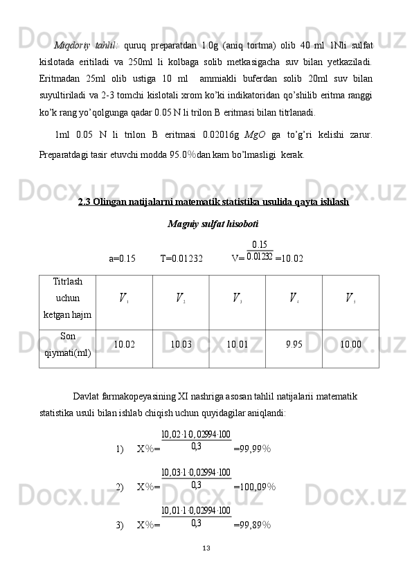 Miqdoriy   tahlil:   quruq   preparatdan   1.0 g   (aniq   tortma)   olib   40   ml   1Nli   sulfat
kislota da   eritiladi   va   250ml   li   kolbaga   solib   metkasigacha   suv   bilan   yetkaziladi.
Eritmadan   25ml   olib   u stiga   10   ml     ammiakli   bufer dan   solib   20ml   suv   bilan
suyultiriladi va   2-3   tomchi   kislotali xrom ko’ki indikatori dan qo’shilib eritma ranggi
ko’k  rang  yo’qol gunga qadar 0. 05  N li  trilon B  eritmasi bilan titrlanadi.
1ml   0. 05   N   li   trilon   B   eritmasi   0.0 2016 g   MgO   ga   to’g’ri   kelishi   zarur.
Preparatdagi tasir etuvchi modda 9 5.0 ％ dan kam bo’lmasligi    kerak.
2.3 Olingan natijalarni matematik statistika usulida qayta ishlash
Magniy sulfat hisoboti
a=0. 15           T=0.0 1232             V=0.15	
0.01232 =10.02
Titrlash
uchun
ketgan hajm	
V	1	V	2	V	3	V	4	V	5
Son
qiymati(ml) 10.02 10.03 10.01 9.95 10.00
Davlat farmakopeyasining XI nashriga asosan tahlil natijalarii matematik 
statistika usuli bilan ishlab chiqish uchun quyidagilar aniqlandi: 
1) X ％ =	
10	,02	⋅1⋅0,02994	⋅100	
0,3 =99,99 ％
2) X ％ =	
10	,03⋅1⋅0,02994	⋅100	
0,3 =100,09 ％
3) X ％ =	
10	,01⋅1⋅0,02994	⋅100	
0,3 =99,89 ％
13 