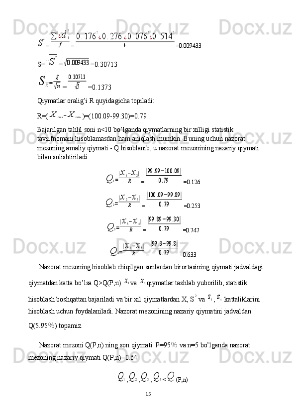 S
2=	∑	1
5¿d	1
2	
f =	
0.176	
2
⋅¿0.276	
2
¿0	.076	
2
¿0.514	
2	
4 =0.009433
S=	
√S	
2 =	
√0.009433 =0.30713	
S	X=	
S
√n
=	
0.30713
√5 =0.1373
Qiymatlar oralig’i R quyidagicha topiladi: 
R=(	
X	max	−	X	min )=(100.09-99.30)=0.79
Bajarilgan tahlil soni n<10 bo’lganda qiymatlarning bir xilligi statistik 
tavsifnomani hisoblamasdan ham aniqlash mumkin. Buning uchun nazorat 
mezoning amaliy qiymati - Q hisoblanib, u nazorat mezonining nazariy qiymati 
bilan solishtiriladi:	
Q	1=
|x1−x2|	
R
=	
|99	.99	−100	.09	|	
0.79 =0.126	
Q	2=
|x2−x3|	
R
=	
|100	.09	−99	.89	|	
0.79 =0.253	
Q	3=
|x3−x4|	
R
=	
|99	.89	−99	.30	|	
0.79 =0.747	
Q	4=
|x4−x5|	
R
=	
|99	.3−99	.8|	
0.79 =0.633
Nazorat mezoning hisoblab chiqilgan sonlardan birortasining qiymati jadvaldagi 
qiymatdan katta bo’lsa Q>Q(P,n) 	
x1 va 	x2 qiymatlar tashlab yuborilib, statistik 
hisoblash boshqattan bajariladi va bir xil qiymatlardan X, S	
2 va 	s1 ,	sx  kattaliklarini 
hisoblash uchun foydalaniladi. Nazorat mezonining nazariy qiymatini jadvaldan 
Q(5.95 ％ ) topamiz.
Nazorat mezoni Q(P,n) ning son qiymati  P=95 ％  va n=5 bo’lganda nazorat 
mezoning nazariy qiymati Q(P,n)=0.64	
Q	1
;	Q	2 ;	Q	3 ;	Q	4 <	Q (P,n)
15 