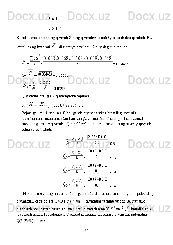 f = n -1
f =5-1=4
Standart   chetlanishning   qiymati   S   ning   qiymatini   tasodifiy   xatolik   deb   qaraladi .  Bu 
kattalikning kvadrati S
2 - dispersiya deyiladi. U quyidagicha topiladi:	
S
2
=	∑1
5¿d	1
2	
f =	
0.038	
2
⋅0	.068	
2
¿0.108	
2
¿0.008	
2
¿0	.048	
2	
4 =0.004433
S=	
√S	
2 =	
√0.004433 =0.06658	
S	X=	
S
√n
=	
0.06658
√5 =0.0297
Qiymatlar oralig’i R quyidagicha topiladi: 
R=(	
X	max	−	X	min )=(100.07-99.97)=0.1
Bajarilgan tahlil soni n<10 bo’lganda qiymatlarning bir xilligi statistik 
tavsifnomani hisoblamasdan ham aniqlash mumkin. Buning uchun nazorat 
mezoning amaliy qiymati - Q hisoblanib, u nazorat mezonining nazariy qiymati 
bilan solishtiriladi:	
Q	1=
|x1−x2|	
R
=	
|99	.97	−100	.00	|	
0.1 =0.3	
Q	2=
|x2−x3|	
R
=	
|100	.00	−100	.03|	
0.1 =0.3	
Q	3=
|x3−x4|	
R
=	
|100	.03	−100	.07	|	
0.1 =0.4	
Q	4=
|x4−x5|	
R
=	
|100	.07	−100	.01	|	
0.1 =0.6
Nazorat mezoning hisoblab chiqilgan sonlardan birortasining qiymati jadvaldagi 
qiymatdan katta bo’lsa Q>Q(P,n) 	
x1 va 	x2 qiymatlar tashlab yuborilib, statistik 
hisoblash boshqattan bajariladi va bir xil qiymatlardan X, S	
2 va 	s1 ,	sx  kattaliklarini 
hisoblash uchun foydalaniladi. Nazorat mezonining nazariy qiymatini jadvaldan 
Q(5.95 ％ ) topamiz.
18 