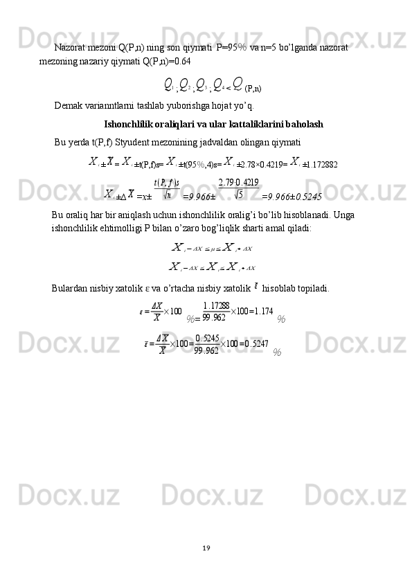 Nazorat mezoni Q(P,n) ning son qiymati  P=95 ％  va n=5 bo’lganda nazorat 
mezoning nazariy qiymati Q(P,n)=0.64Q	1
;	Q	2 ;	Q	3 ;	Q	4 <	Q (P,n)
Demak varianntlarni tashlab yuborishga hojat yo’q.
Ishonchlilik oraliqlari va ular kattaliklarini baholash
Bu yerda t(P,f) Styudent mezonining jadvaldan olingan qiymati 	
X	i
±	X =	X	i ±t(P,f)s=	X	i ±t(95 ％ ,4)s=	X	i ±2.78×0.4219=	X	i ±1.172882	
X	i
± ∆	X =x±	
t(P,f)s	
√n =9.966±	
2.79⋅0.4219	
√5 =9.966±0.5245
Bu oraliq har bir aniqlash uchun ishonchlilik oralig’i bo’lib hisoblanadi. Unga 
ishonchlilik ehtimolligi P bilan o’zaro bog’liqlik sharti amal qiladi:	
X	i−ΔX	≤μ≤	X	i+ΔX	
X	i−ΔX	≤	X	i≤	X	i+ΔX
Bulardan nisbiy xatolik   va o’rtacha nisbiy xatolik 	
ɛ	ε  hisoblab topiladi.	
ε=	ΔX
X	×100	
％
=	
1.17288	
99	.962	×100	=1.174	
％	
ε=	ΔX
X	×100	=	0.5245	
99	.962	×100	=0.5247	
％
19 