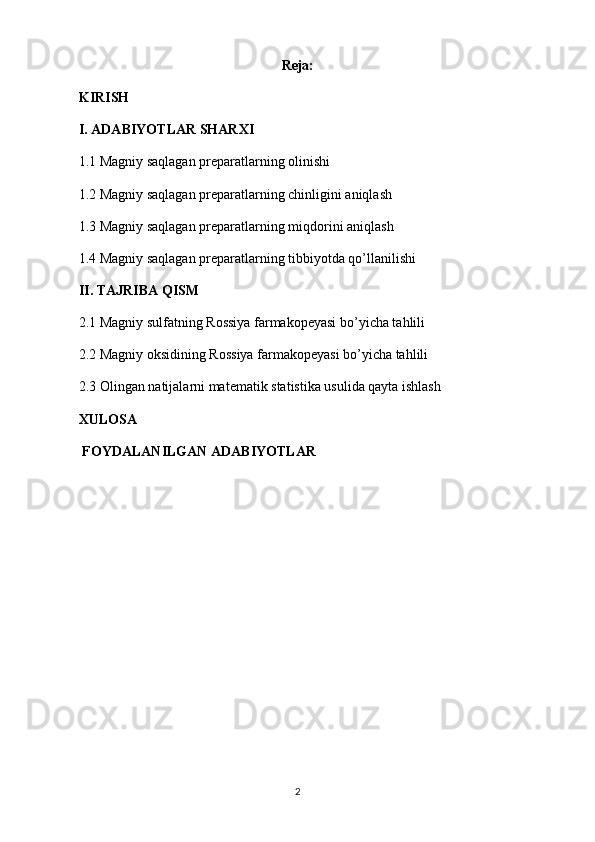 Reja:
KIRISH
I. ADABIYOTLAR SHARXI
1.1 Magniy saqlagan preparatlarning olinishi
1.2 Magniy saqlagan preparatlarning chinligini aniqlash
1.3 Magniy saqlagan preparatlarning miqdorini aniqlash
1.4 Magniy saqlagan preparatlarning tibbiyotda qo’llanilishi
II. TAJRIBA QISM
2.1 Magniy sulfatning Rossiya farmakopeyasi bo’yicha tahlili
2.2 Magniy oksidining Rossiya farmakopeyasi bo’yicha tahlili
2.3 Olingan natijalarni matematik statistika usulida qayta ishlash
XULOSA
 FOYDALANILGAN ADABIYOTLAR
2 