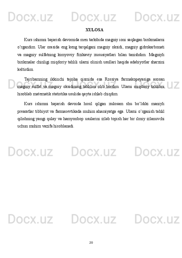 XULOSA
Kurs ishimni bajarish davomida men tarkibida magniy ioni saqlagan birikmalarni
o’rgandim.   Ular   orasida   eng   keng   tarqalgani   magniy   oksidi,   magniy   gidrokarbonati
va   magniy   sulfatning   kimyoviy   fizikaviy   xususiyatlari   bilan   tanishdim.   Magniyli
birikmalar chinligi miqdoriy tahlili ularni olinish usullari haqida adabiyotlar sharxini
keltirdim. 
Tajribamning   ikkinchi   tajriba   qismida   esa   Rossiya   farmakopeyasiga   asosan
magniy   sulfat   va   magniy   oksidining   tahlilini   olib   bordim.   Ularni   miqdoriy   tahlilini
hisoblab matematik statistika usulida qayta ishlab chiqdim. 
Kurs   ishimni   bajarish   davoida   hosil   qilgan   xulosam   shu   bo’ldiki   maniyli
prearatlar tibbiyot va farmasevtikada muhim ahamiyatga ega. Ularni o’rganish tahlil
qilishning yangi  qulay va hamyonbop usularini izlab topish har bir ilmiy izlanuvchi
uchun muhim vazifa hisoblanadi.
20