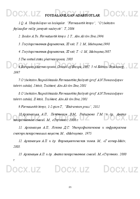 FOYDALANILGAN ADABIYOTLAR
1.Q. A. Ubaydullayev va boshqalar. “Farmasevtik kimyo”, “O’zbekiston 
faylasuflar milliy jamiyati nashryoti”. T.,2006
2. Ibodov A.Yu. Farmatsevtik kimyo. I. T., Abu Ali ibn Sino,1996.
3. Государственная фармакопея,  XI  изд, Т. 2. М., Медицина,1990.
4. Государственная фармакопея,  XI  изд, Т. -1.  М., Медицина,1987.
5 .The united states pharmacopoeia, 2003
6 .European pharmacopoeia. Council of Europe, 1997. 3 rd Edition. Strasbourg, 
1997
7 .O’zbekiston Respublikasida Farmasevtika faoliyati (prof. A.N.Yunusxodjayev  
tahriri ostida), I kitob, Toshkent, Abu Ali ibn Sino,2001
8 .O’zbekiston Respublikasida Farmasevtika faoliyati (prof. A.N.Yunusxodjayev  
tahriri ostida), II kitob, Toshkent, Abu Ali ibn Sino,2001
9.Farmasevtik kimyo, 1-2 qism T., “Ekstremium press”, 2011
10.Арзамасцев   А.П.,   Печенников   В.М.,   Радионова   Г.М.   и   др.   Анализ
лекарственнмх смесей. М., «Спутник», 2000 г.
11.   Арзамасцев   А.П.,   Яскина   Д.С.   Ультрофиолетовме   и   инфракраснме
спектри лекарствешшх вецеств, М., «Медицина», 1975.
12.   Арзамасцев   А.П.   и   др.   Фармацевтическая   химия.   М.,   «Г   еотар-Мед»,
2005.
13. Арзамацев А.П. и др. Анализ лекарственнмх смесей. М.,«Спутник», 2000
r .
21