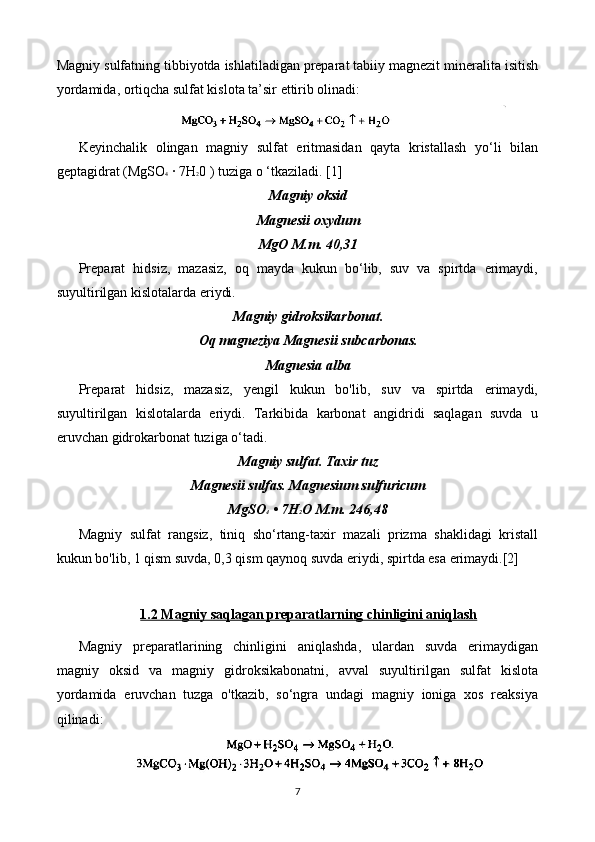 Magniy sulfatning tibbiyotda ishlatiladigan preparat tabiiy magnezit mineralita isitish
yordamida, ortiqcha sulfat kislota ta’sir ettirib olinadi:
Keyinchalik   olingan   magniy   sulfat   eritmasidan   qayta   kristallash   yo‘li   bilan
geptagidrat (MgSO 4  ∙ 7H 2 0 ) tuziga o ‘tkaziladi. [1]
Magniy oksid
Magnesii oxydum
MgO M.m. 40,31
Preparat   hidsiz,   mazasiz,   oq   mayda   kukun   bo‘lib,   suv   va   spirtda   erimaydi,
suyultirilgan kislotalarda eriydi.
Magniy gidroksikarbonat.
Oq magneziya Magnesii subcarbonas.
Magnesia alba
Preparat   hidsiz,   mazasiz,   yengil   kukun   bo'lib,   suv   va   spirtda   erimaydi,
suyultirilgan   kislotalarda   eriydi.   Tarkibida   karbonat   angidridi   saqlagan   suvda   u
eruvchan gidrokarbonat tuziga o‘tadi.
Magniy sulfat. Taxir tuz
Magnesii sulfas. Magnesium sulfuricum
MgSO 4  • 7H 2 O M.m. 246,48
Magniy   sulfat   rangsiz,   tiniq   sho‘rtang-taxir   mazali   prizma   shaklidagi   kristall
kukun bo'lib, 1 qism suvda, 0,3 qism qaynoq suvda eriydi, spirtda esa erimaydi.[2]
1.2 Magniy saqlagan preparatlarning chinligini aniqlash
Magniy   preparatlarining   chinligini   aniqlashda,   ulardan   suvda   erimaydigan
magniy   oksid   va   magniy   gidroksikabonatni,   avval   suyultirilgan   sulfat   kislota
yordamida   eruvchan   tuzga   o'tkazib,   so‘ngra   undagi   magniy   ioniga   xos   reaksiya
qilinadi:
7 