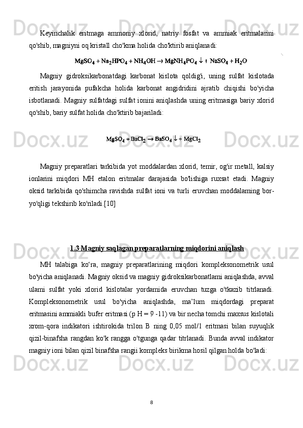 Keyinchalik   eritmaga   ammoniy   xlorid,   natriy   fosfat   va   ammiak   eritmalarini
qo'shib, magniyni oq kristall cho'kma holida cho'ktirib aniqlanadi:
Magniy   gidroksikarbonatdagi   karbonat   kislota   qoldig'i,   uning   sulfat   kislotada
eritish   jarayonida   pufakcha   holida   karbonat   angidridini   ajratib   chiqishi   bo'yicha
isbotlanadi. Magniy sulfatdagi sulfat ionini aniqlashda uning eritmasiga bariy xlorid
qo'shib, bariy sulfat holida cho'ktirib bajariladi:
Magniy preparatlari  tarkibida yot  moddalardan xlorid, temir, og'ir  metall, kalsiy
ionlarini   miqdori   MH   etalon   eritmalar   darajasida   bo'lishiga   ruxsat   etadi.   Magniy
oksid  tarkibida  qo'shimcha   ravish da  sulfat  ioni   va  turli  eruvchan  moddalaming  bor-
yo'qligi tekshirib   ko'riladi.[10]
1.3 Magniy saqlagan preparatlarning miqdorini aniqlash
MH   talabiga   ko‘ra,   magniy   preparatlarining   miqdori   kompleksonometrik   usul
bo'yicha aniqlanadi. Magniy oksid va magniy gidroksikarbonatlami aniqlashda, avval
ulami   sulfat   yoki   xlorid   kislotalar   yordamida   eruvchan   tuzga   o'tkazib   titrlanadi.
Kompleksonometrik   usul   bo'yicha   aniqlashda,   ma’lum   miqdordagi   preparat
eritmasini ammiakli bufer eritmasi (p H = 9 -11) va bir necha tomchi maxsus kislotali
xrom-qora   indikatori   ishtirokida   trilon   B   ning   0,05   mol/1   eritmasi   bilan   suyuqlik
qizil-binafsha   rangdan   ko'k   rangga   o'tgunga   qadar   titrlanadi.   Bunda   avval   indikator
magniy ioni bilan qizil binafsha rangii kompleks birikma hosil qilgan holda bo'ladi:
8 