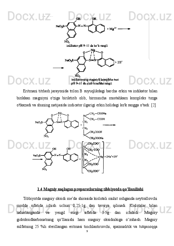 Eritmani titrlash jarayonida trilon B suyuqlikdagi barcha erkin va indikator bilan
birikkan   magniyni   o'ziga   biriktirib   olib,   birmuncha   mustahkam   kompleks   tuzga
o'tkazadi va shuning natijasida indicator ilgarigi erkin holidagi ko'k rangga o'tadi:  [2]
1.4 Magniy saqlagan preparatlarning tibbiyotda qo’llanilishi
Tibbiyotda magniy oksidi me’da shirasida kislotali muhit oshganda neytrallovchi
modda   sifatida   ichish   uchun   0,25-1g   dan   tavsiya   qilinadi.   Kislotalar   bilan
zaharlanganda   va   yengil   surgi   sifatida   3-5g   dan   ichiladi.   Magniy
gidroksidkarbonatning   qo‘llanishi   ham   magniy   oksidnikiga   o‘xshash.   Magniy
sulfatning   25   %li   sterillangan   eritmasi   tinchlantiruvchi,   spazmalitik   va   tutqanoqqa
9 