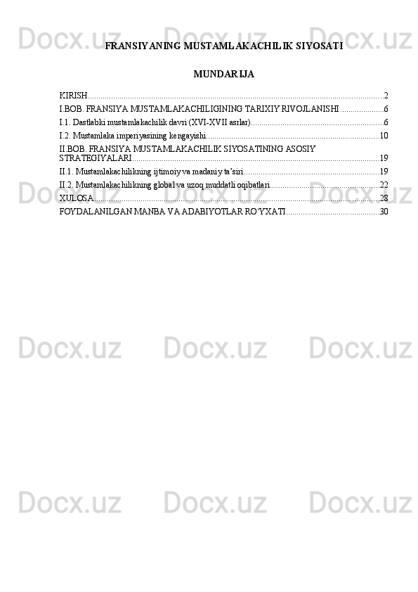 FRANSIYANING MUSTAMLAKACHILIK SIYOSATI
MUNDARIJA
KIRISH ............................................................................................................................................ 2
I.BOB. FRANSIYA MUSTAMLAKACHILIGINING TARIXIY RIVOJLANISHI ..................... 6
I.1. Dastlabki mustamlakachilik davri (XVI-XVII asrlar) ............................................................... 6
I.2. Mustamlaka imperiyasining kengayishi .................................................................................. 10
II.BOB. FRANSIYA MUSTAMLAKACHILIK SIYOSATINING ASOSIY 
STRATEGIYALARI ..................................................................................................................... 19
II.1. Mustamlakachilikning ijtimoiy va madaniy ta’siri ................................................................ 19
II.2. Mustamlakachilikning global va uzoq muddatli oqibatlari .................................................... 22
XULOSA ....................................................................................................................................... 28
FOYDALANILGAN MANBA VA ADABIYOTLAR RO YXATIʻ ............................................ 30 