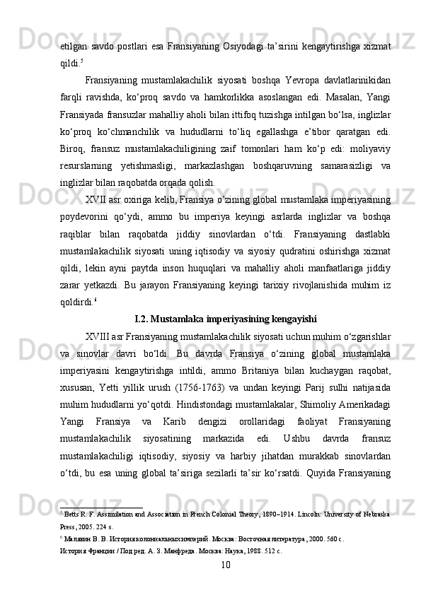 etilgan   savdo   postlari   esa   Fransiyaning   Osiyodagi   ta’sirini   kengaytirishga   xizmat
qildi. 5
Fransiyaning   mustamlakachilik   siyosati   boshqa   Yevropa   davlatlarinikidan
farqli   ravishda,   ko‘proq   savdo   va   hamkorlikka   asoslangan   edi.   Masalan,   Yangi
Fransiyada fransuzlar mahalliy aholi bilan ittifoq tuzishga intilgan bo‘lsa, inglizlar
ko‘proq   ko‘chmanchilik   va   hududlarni   to‘liq   egallashga   e’tibor   qaratgan   edi.
Biroq,   fransuz   mustamlakachiligining   zaif   tomonlari   ham   ko‘p   edi:   moliyaviy
resurslarning   yetishmasligi,   markazlashgan   boshqaruvning   samarasizligi   va
inglizlar bilan raqobatda orqada qolish.
XVII asr oxiriga kelib, Fransiya o’zining global mustamlaka imperiyasining
poydevorini   qo‘ydi,   ammo   bu   imperiya   keyingi   asrlarda   inglizlar   va   boshqa
raqiblar   bilan   raqobatda   jiddiy   sinovlardan   o‘tdi.   Fransiyaning   dastlabki
mustamlakachilik   siyosati   uning   iqtisodiy   va   siyosiy   qudratini   oshirishga   xizmat
qildi,   lekin   ayni   paytda   inson   huquqlari   va   mahalliy   aholi   manfaatlariga   jiddiy
zarar   yetkazdi.   Bu   jarayon   Fransiyaning   keyingi   tarixiy   rivojlanishida   muhim   iz
qoldirdi. 6
I.2.  Mustamlaka imperiyasining kengayishi  
XVIII asr Fransiyaning mustamlakachilik siyosati uchun muhim o‘zgarishlar
va   sinovlar   davri   bo‘ldi.   Bu   davrda   Fransiya   o‘zining   global   mustamlaka
imperiyasini   kengaytirishga   intildi,   ammo   Britaniya   bilan   kuchaygan   raqobat,
xususan,   Yetti   yillik   urush   (1756-1763)   va   undan   keyingi   Parij   sulhi   natijasida
muhim hududlarni yo‘qotdi. Hindistondagi mustamlakalar, Shimoliy Amerikadagi
Yangi   Fransiya   va   Karib   dengizi   orollaridagi   faoliyat   Fransiyaning
mustamlakachilik   siyosatining   markazida   edi.   Ushbu   davrda   fransuz
mustamlakachiligi   iqtisodiy,   siyosiy   va   harbiy   jihatdan   murakkab   sinovlardan
o‘tdi,   bu   esa   uning   global   ta’siriga   sezilarli   ta’sir   ko‘rsatdi.   Quyida   Fransiyaning
5
 Betts R. F. Assimilation and Association in French Colonial Theory, 1890–1914. Lincoln: University of Nebraska
Press, 2005. 224 s.  
6
  Малявин   В .  В .  История   колониальных   империй .  Москва: Восточная литература, 2000. 560 с.  
История Франции / Под ред. А. З. Манфреда. Москва: Наука, 1988. 512 с.  
10 