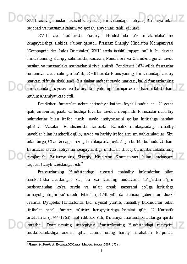 XVIII   asrdagi   mustamlakachilik   siyosati,   Hindistondagi   faoliyati,   Britaniya   bilan
raqobati va mustamlakalarni yo‘qotish jarayonlari tahlil qilinadi.
XVIII   asr   boshlarida   Fransiya   Hindistonda   o‘z   mustamlakalarini
kengaytirishga   alohida   e’tibor   qaratdi.   Fransuz   Sharqiy   Hindiston   Kompaniyasi
(Compagnie   des   Indes   Orientales)   XVII   asrda   tashkil   topgan   bo‘lib,   bu   davrda
Hindistonning   sharqiy   sohillarida,   xususan,   Pondisheri   va   Chandernagorda   savdo
postlari va mustamlaka markazlarini rivojlantirdi. Pondisheri 1674-yilda fransuzlar
tomonidan   asos   solingan   bo‘lib,   XVIII   asrda   Fransiyaning   Hindistondagi   asosiy
markazi sifatida shakllandi. Bu shahar nafaqat savdo markazi, balki fransuzlarning
Hindistondagi   siyosiy   va   harbiy   faoliyatining   boshqaruv   markazi   sifatida   ham
muhim ahamiyat kasb etdi.
Pondisheri   fransuzlar   uchun   iqtisodiy   jihatdan   foydali   hudud   edi.   U   yerda
ipak,   ziravorlar,   paxta   va   boshqa   tovarlar   savdosi   rivojlandi.   Fransuzlar   mahalliy
hukmdorlar   bilan   ittifoq   tuzib,   savdo   imtiyozlarini   qo‘lga   kiritishga   harakat
qilishdi.   Masalan,   Pondisherida   fransuzlar   Karnatik   mintaqasidagi   mahalliy
navoblar bilan hamkorlik qilib, savdo va harbiy ittifoqlarni mustahkamladilar. Shu
bilan birga, Chandernagor Bengal mintaqasida joylashgan bo‘lib, bu hududda ham
fransuzlar savdo faoliyatini kengaytirishga intildilar. Biroq, bu mustamlakalarning
rivojlanishi   Britaniyaning   Sharqiy   Hindiston   Kompaniyasi   bilan   kuchaygan
raqobat tufayli cheklangan edi. 7
Fransuzlarning   Hindistondagi   siyosati   mahalliy   hukmdorlar   bilan
hamkorlikka   asoslangan   edi,   bu   esa   ularning   hududlarni   to‘g‘ridan-to‘g‘ri
boshqarishdan   ko‘ra   savdo   va   ta’sir   orqali   nazoratni   qo‘lga   kiritishga
urinayotganligini   ko‘rsatadi.   Masalan,   1740-yillarda   fransuz   gubernatori   Jozef
Fransua   Dyupleks   Hindistonda   faol   siyosat   yuritib,   mahalliy   hukmdorlar   bilan
ittifoqlar   orqali   fransuz   ta’sirini   kengaytirishga   harakat   qildi.   U   Karnatik
urushlarida   (1744-1763)   faol   ishtirok   etib,   Britaniya   mustamlakachilariga   qarshi
kurashdi.   Dyupleksning   strategiyasi   fransuzlarning   Hindistondagi   mavqeini
mustahkamlashga   xizmat   qildi,   ammo   uning   harbiy   harakatlari   ko‘pincha
7
 Лависс Э., Рамбо А. История XIX века. Москва :  Эксмо , 2007. 672  с .
11 
