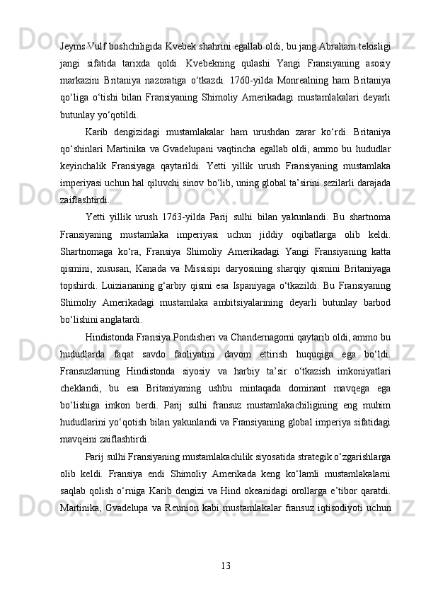 Jeyms Vulf boshchiligida Kvebek shahrini egallab oldi, bu jang Abraham tekisligi
jangi   sifatida   tarixda   qoldi.   Kvebekning   qulashi   Yangi   Fransiyaning   asosiy
markazini   Britaniya   nazoratiga   o‘tkazdi.   1760-yilda   Monrealning   ham   Britaniya
qo‘liga   o‘tishi   bilan   Fransiyaning   Shimoliy   Amerikadagi   mustamlakalari   deyarli
butunlay yo‘qotildi.
Karib   dengizidagi   mustamlakalar   ham   urushdan   zarar   ko‘rdi.   Britaniya
qo‘shinlari   Martinika   va   Gvadelupani   vaqtincha   egallab   oldi,   ammo   bu   hududlar
keyinchalik   Fransiyaga   qaytarildi.   Yetti   yillik   urush   Fransiyaning   mustamlaka
imperiyasi uchun hal qiluvchi sinov bo‘lib, uning global ta’sirini sezilarli darajada
zaiflashtirdi.
Yetti   yillik   urush   1763-yilda   Parij   sulhi   bilan   yakunlandi.   Bu   shartnoma
Fransiyaning   mustamlaka   imperiyasi   uchun   jiddiy   oqibatlarga   olib   keldi.
Shartnomaga   ko‘ra,   Fransiya   Shimoliy   Amerikadagi   Yangi   Fransiyaning   katta
qismini,   xususan,   Kanada   va   Missisipi   daryosining   sharqiy   qismini   Britaniyaga
topshirdi.   Luiziananing   g‘arbiy   qismi   esa   Ispaniyaga   o‘tkazildi.   Bu   Fransiyaning
Shimoliy   Amerikadagi   mustamlaka   ambitsiyalarining   deyarli   butunlay   barbod
bo‘lishini anglatardi.
Hindistonda Fransiya Pondisheri va Chandernagorni qaytarib oldi, ammo bu
hududlarda   faqat   savdo   faoliyatini   davom   ettirish   huquqiga   ega   bo‘ldi.
Fransuzlarning   Hindistonda   siyosiy   va   harbiy   ta’sir   o‘tkazish   imkoniyatlari
cheklandi,   bu   esa   Britaniyaning   ushbu   mintaqada   dominant   mavqega   ega
bo‘lishiga   imkon   berdi.   Parij   sulhi   fransuz   mustamlakachiligining   eng   muhim
hududlarini yo‘qotish bilan yakunlandi va Fransiyaning global imperiya sifatidagi
mavqeini zaiflashtirdi.
Parij sulhi Fransiyaning mustamlakachilik siyosatida strategik o‘zgarishlarga
olib   keldi.   Fransiya   endi   Shimoliy   Amerikada   keng   ko‘lamli   mustamlakalarni
saqlab   qolish   o‘rniga   Karib   dengizi   va   Hind   okeanidagi   orollarga   e’tibor   qaratdi.
Martinika,   Gvadelupa   va   Reunion   kabi   mustamlakalar   fransuz   iqtisodiyoti   uchun
13 
