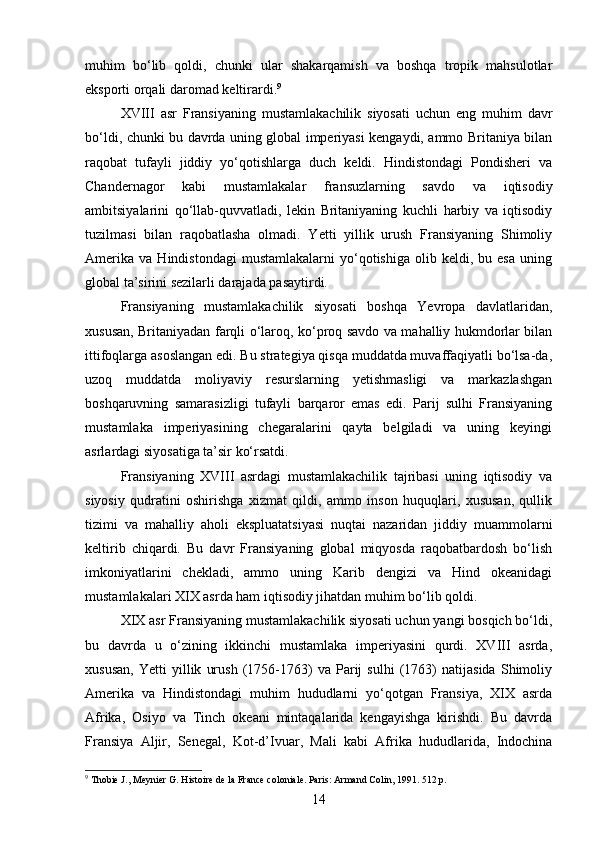 muhim   bo‘lib   qoldi,   chunki   ular   shakarqamish   va   boshqa   tropik   mahsulotlar
eksporti orqali daromad keltirardi. 9
XVIII   asr   Fransiyaning   mustamlakachilik   siyosati   uchun   eng   muhim   davr
bo‘ldi, chunki bu davrda uning global imperiyasi kengaydi, ammo Britaniya bilan
raqobat   tufayli   jiddiy   yo‘qotishlarga   duch   keldi.   Hindistondagi   Pondisheri   va
Chandernagor   kabi   mustamlakalar   fransuzlarning   savdo   va   iqtisodiy
ambitsiyalarini   qo‘llab-quvvatladi,   lekin   Britaniyaning   kuchli   harbiy   va   iqtisodiy
tuzilmasi   bilan   raqobatlasha   olmadi.   Yetti   yillik   urush   Fransiyaning   Shimoliy
Amerika   va   Hindistondagi   mustamlakalarni   yo‘qotishiga   olib  keldi,   bu  esa   uning
global ta’sirini sezilarli darajada pasaytirdi.
Fransiyaning   mustamlakachilik   siyosati   boshqa   Yevropa   davlatlaridan,
xususan, Britaniyadan farqli o‘laroq, ko‘proq savdo va mahalliy hukmdorlar bilan
ittifoqlarga asoslangan edi. Bu strategiya qisqa muddatda muvaffaqiyatli bo‘lsa-da,
uzoq   muddatda   moliyaviy   resurslarning   yetishmasligi   va   markazlashgan
boshqaruvning   samarasizligi   tufayli   barqaror   emas   edi.   Parij   sulhi   Fransiyaning
mustamlaka   imperiyasining   chegaralarini   qayta   belgiladi   va   uning   keyingi
asrlardagi siyosatiga ta’sir ko‘rsatdi.
Fransiyaning   XVIII   asrdagi   mustamlakachilik   tajribasi   uning   iqtisodiy   va
siyosiy   qudratini   oshirishga   xizmat   qildi,   ammo   inson   huquqlari,   xususan,   qullik
tizimi   va   mahalliy   aholi   ekspluatatsiyasi   nuqtai   nazaridan   jiddiy   muammolarni
keltirib   chiqardi.   Bu   davr   Fransiyaning   global   miqyosda   raqobatbardosh   bo‘lish
imkoniyatlarini   chekladi,   ammo   uning   Karib   dengizi   va   Hind   okeanidagi
mustamlakalari XIX asrda ham iqtisodiy jihatdan muhim bo‘lib qoldi.
XIX asr Fransiyaning mustamlakachilik siyosati uchun yangi bosqich bo‘ldi,
bu   davrda   u   o‘zining   ikkinchi   mustamlaka   imperiyasini   qurdi.   XVIII   asrda,
xususan,   Yetti   yillik   urush   (1756-1763)   va   Parij   sulhi   (1763)   natijasida   Shimoliy
Amerika   va   Hindistondagi   muhim   hududlarni   yo‘qotgan   Fransiya,   XIX   asrda
Afrika,   Osiyo   va   Tinch   okeani   mintaqalarida   kengayishga   kirishdi.   Bu   davrda
Fransiya   Aljir,   Senegal,   Kot-d’Ivuar,   Mali   kabi   Afrika   hududlarida,   Indochina
9
 Thobie J., Meynier G. Histoire de la France coloniale. Paris: Armand Colin, 1991. 512 p.  
14 