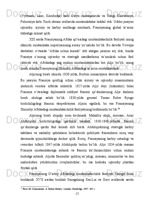 (Vyetnam,   Laos,   Kambodja)   kabi   Osiyo   mintaqalarida   va   Yangi   Kaledoniya,
Polineziya kabi Tinch okeani orollarida mustamlakalar tashkil etdi. Ushbu jarayon
iqtisodiy,   siyosiy   va   harbiy   omillarga   asoslanib,   Fransiyaning   global   ta’sirini
tiklashga xizmat qildi. 
XIX asrda Fransiyaning Afrika qit’asidagi mustamlakachilik faoliyati uning
ikkinchi  mustamlaka  imperiyasining  asosiy  yo‘nalishi   bo‘ldi.  Bu  davrda Yevropa
davlatlari   o‘rtasida   “Afrika   uchun   kurash”   deb   atalgan   jarayon   avj   oldi,   bunda
Fransiya   o‘zining   iqtisodiy   va   strategik   manfaatlarini   ta’minlash   uchun   faol
ishtirok   etdi.   Afrikadagi   eng   muhim   mustamlakalardan   biri   Aljir   bo‘lib,   uning
bosib olinishi Fransiyaning Shimoliy Afrikadagi ta’sirini mustahkamladi.
Aljirning bosib olinishi  1830-yilda, Burbon monarxiyasi  davrida boshlandi.
Bu   jarayon   Fransiya   qirolligi   uchun   ichki   siyosiy   va   iqtisodiy   muammolarni
yashirish   vositasi   sifatida   ishlatildi.   1827-yilda   Aljir   deyi   (hukmdori)   bilan
Fransiya   o‘rtasidagi   diplomatik   ziddiyat   fransuz   qo‘shinlarining   Aljir   shahrini
bosib   olishiga   sabab   bo‘ldi.   1830-yilda   general   Tomas   Rober   Byugo
boshchiligidagi   fransuz   ekspeditsiyasi   Aljirni   egalladi,   bu   esa   Fransiyaning
Shimoliy Afrikadagi mustamlakachilik faoliyatining boshlanishi bo‘ldi. 10
Aljirning   bosib   olinishi   oson   kechmadi.   Mahalliy   aholi,   xususan,   Amir
Abdulqodir   boshchiligidagi   qarshilik   harakati   1830-1840-yillarda   fransuz
qo‘shinlariga   qarshi   faol   kurash   olib   bordi.   Abdulqodirning   strategik   harbiy
taktikasi   va   mahalliy   qabilalarni   birlashtirish   qobiliyati   fransuzlarni   uzoq   vaqt
davomida   qiyinchiliklarga   duchor   qildi.   Biroq,   Fransiyaning   harbiy   ustunligi   va
resurslari   tufayli   1847-yilda   Abdulqodir   taslim   bo‘ldi.   Aljir   1834-yilda   rasman
Fransiya   mustamlakasiga   aylandi   va   fransuz   ko‘chmanchilari   uchun   muhim
hududga aylandi. Aljirda fransuzlar qishloq xo‘jaligi, xususan, uzumzorlar va don
mahsulotlari   yetishtirishni   rivojlantirdilar,   bu   esa   hududni   iqtisodiy   jihatdan
foydali qildi.
Fransiyaning   G‘arbiy   Afrikadagi   mustamlakachilik   faoliyati   Senegal   bilan
boshlandi.   XVII   asrdan   boshlab   Senegalning   Sen-Lui   va   Gore   orollarida   savdo
10
 Ferro M. Colonization: A Global History. London: Routledge, 1997. 402 s.
15 