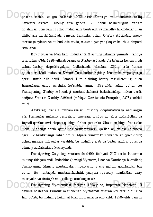 postlari   tashkil   etilgan   bo‘lsa-da,   XIX   asrda   Fransiya   bu   hududlarda   to‘liq
nazoratni   o‘rnatdi.   1850-yillarda   general   Lui   Fobur   boshchiligida   fransuz
qo‘shinlari Senegalning ichki hududlarini bosib oldi va mahalliy hukmdorlar bilan
ittifoqlarni   mustahkamladi.   Senegal   fransuzlar   uchun   G‘arbiy   Afrikadagi   asosiy
markazga aylandi va bu hududda savdo, xususan, yer yong‘oq va kauchuk eksporti
rivojlandi.
Kot-d’Ivuar   va   Mali   kabi   hududlar   XIX   asrning   ikkinchi   yarmida   Fransiya
tasarrufiga o‘tdi. 1880-yillarda Fransiya G‘arbiy Afrikada o‘z ta’sirini kengaytirish
uchun   harbiy   ekspeditsiyalarni   faollashtirdi.   Masalan,   1890-yillarda   fransuz
qo‘shinlari   Mali   hududida   Samori   Ture   boshchiligidagi   Mandinka   imperiyasiga
qarshi   urush   olib   bordi.   Samori   Ture   o‘zining   harbiy   tashkilotchiligi   bilan
fransuzlarga   qattiq   qarshilik   ko‘rsatdi,   ammo   1898-yilda   taslim   bo‘ldi.   Bu
Fransiyaning   G‘arbiy   Afrikadagi   mustamlakalarini   birlashtirishga   imkon   berdi,
natijada   Fransuz   G‘arbiy   Afrikasi   (Afrique   Occidentale   Française,   AOF)   tashkil
etildi.
Afrikadagi   fransuz   mustamlakalari   iqtisodiy   ekspluatatsiyaga   asoslangan
edi.   Fransuzlar   mahalliy   resurslarni,   xususan,   qishloq   xo‘jaligi   mahsulotlari   va
foydali qazilmalarni eksport qilishga e’tibor qaratdilar. Shu bilan birga, fransuzlar
mahalliy   aholiga   qarshi   qattiq   boshqaruv   usullarini   qo‘lladilar,   bu   esa   ko‘pincha
qarshilik   harakatlariga   sabab   bo‘ldi.   Aljirda   fransuz   ko‘chmanchilari   (pied-noirs)
uchun   maxsus   imtiyozlar   yaratildi,   bu   mahalliy   arab   va   berber   aholisi   o‘rtasida
ijtimoiy adolatsizlikni kuchaytirdi.
Fransiyaning   Osiyodagi   mustamlakachilik   faoliyati   XIX   asrda   Indochina
mintaqasida jamlandi. Indochina (hozirgi Vyetnam, Laos va Kambodja hududlari)
Fransiyaning   ikkinchi   mustamlaka   imperiyasining   eng   muhim   qismlaridan   biri
bo‘ldi.   Bu   mintaqada   mustamlakachilik   jarayoni   iqtisodiy   manfaatlar,   diniy
missiyalar va strategik maqsadlarga asoslangan edi.
Fransiyaning   Vyetnamdagi   faoliyati   1858-yilda,   imperator   Napoleon   III
davrida   boshlandi.   Fransuz   missionerlari   Vyetnamda   xristianlikni   targ‘ib   qilishda
faol bo‘lib, bu mahalliy hukumat bilan ziddiyatlarga olib keldi. 1858-yilda fransuz
16 