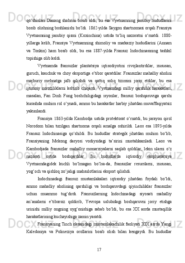qo‘shinlari   Danang   shahrini   bosib   oldi,   bu   esa   Vyetnamning   janubiy   hududlarini
bosib olishning boshlanishi bo‘ldi. 1862-yilda Saygon shartnomasi orqali Fransiya
Vyetnamning   janubiy   qismi   (Koxinchina)   ustida   to‘liq   nazoratni   o‘rnatdi.   1880-
yillarga   kelib,   Fransiya   Vyetnamning   shimoliy   va   markaziy   hududlarini   (Annam
va   Tonkin)   ham   bosib   oldi,   bu   esa   1887-yilda   Fransuz   Indochinasining   tashkil
topishiga olib keldi.
Vyetnamda   fransuzlar   plantatsiya   iqtisodiyotini   rivojlantirdilar,   xususan,
guruch, kauchuk va choy eksportiga e’tibor qaratdilar. Fransuzlar mahalliy aholini
majburiy   mehnatga   jalb   qilishdi   va   qattiq   soliq   tizimini   joriy   etdilar,   bu   esa
ijtimoiy   noroziliklarni   keltirib   chiqardi.   Vyetnamdagi   milliy   qarshilik   harakatlari,
masalan,   Fan   Dinh   Fung   boshchiligidagi   isyonlar,   fransuz   boshqaruviga   qarshi
kurashda muhim rol o‘ynadi, ammo bu harakatlar harbiy jihatdan muvaffaqiyatsiz
yakunlandi.
Fransiya   1863-yilda   Kambodja  ustida  protektorat   o‘rnatdi,  bu  jarayon   qirol
Norodom   bilan   tuzilgan   shartnoma   orqali   amalga   oshirildi.   Laos   esa   1893-yilda
Fransuz   Indochinasiga   qo‘shildi.   Bu   hududlar   strategik   jihatdan   muhim   bo‘lib,
Fransiyaning   Mekong   daryosi   vodiysidagi   ta’sirini   mustahkamladi.   Laos   va
Kambodjada   fransuzlar   mahalliy   monarxiyalarni   saqlab   qoldilar,   lekin   ularni   o‘z
nazorati   ostida   boshqardilar.   Bu   hududlarda   iqtisodiy   ekspluatatsiya
Vyetnamdagidek   kuchli   bo‘lmagan   bo‘lsa-da,   fransuzlar   resurslarni,   xususan,
yog‘och va qishloq xo‘jaligi mahsulotlarini eksport qilishdi.
Indochinadagi   fransuz   mustamlakalari   iqtisodiy   jihatdan   foydali   bo‘ldi,
ammo   mahalliy   aholining   qarshiligi   va   boshqaruvdagi   qiyinchiliklar   fransuzlar
uchun   muammo   tug‘dirdi.   Fransuzlarning   Indochinadagi   siyosati   mahalliy
an’analarni   e’tiborsiz   qoldirib,   Yevropa   uslubidagi   boshqaruvni   joriy   etishga
urinishi   milliy   ongning   uyg‘onishiga   sabab   bo‘ldi,   bu   esa   XX   asrda   mustaqillik
harakatlarining kuchayishiga zamin yaratdi.
Fransiyaning Tinch okeanidagi mustamlakachilik faoliyati XIX asrda Yangi
Kaledoniya   va   Polineziya   orollarini   bosib   olish   bilan   kengaydi.   Bu   hududlar
17 