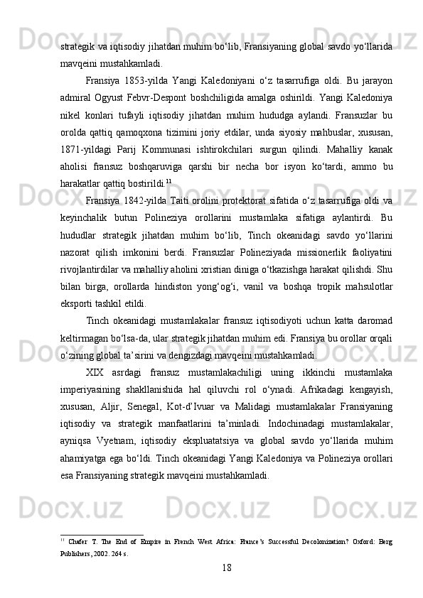 strategik va iqtisodiy jihatdan muhim bo‘lib, Fransiyaning global savdo yo‘llarida
mavqeini mustahkamladi.
Fransiya   1853-yilda   Yangi   Kaledoniyani   o‘z   tasarrufiga   oldi.   Bu   jarayon
admiral   Ogyust   Febvr-Despont   boshchiligida   amalga   oshirildi.   Yangi   Kaledoniya
nikel   konlari   tufayli   iqtisodiy   jihatdan   muhim   hududga   aylandi.   Fransuzlar   bu
orolda   qattiq   qamoqxona   tizimini   joriy   etdilar,   unda   siyosiy   mahbuslar,   xususan,
1871-yildagi   Parij   Kommunasi   ishtirokchilari   surgun   qilindi.   Mahalliy   kanak
aholisi   fransuz   boshqaruviga   qarshi   bir   necha   bor   isyon   ko‘tardi,   ammo   bu
harakatlar qattiq bostirildi. 11
Fransiya  1842-yilda  Taiti  orolini  protektorat  sifatida o‘z tasarrufiga oldi  va
keyinchalik   butun   Polineziya   orollarini   mustamlaka   sifatiga   aylantirdi.   Bu
hududlar   strategik   jihatdan   muhim   bo‘lib,   Tinch   okeanidagi   savdo   yo‘llarini
nazorat   qilish   imkonini   berdi.   Fransuzlar   Polineziyada   missionerlik   faoliyatini
rivojlantirdilar va mahalliy aholini xristian diniga o‘tkazishga harakat qilishdi. Shu
bilan   birga,   orollarda   hindiston   yong‘og‘i,   vanil   va   boshqa   tropik   mahsulotlar
eksporti tashkil etildi.
Tinch   okeanidagi   mustamlakalar   fransuz   iqtisodiyoti   uchun   katta   daromad
keltirmagan bo‘lsa-da, ular strategik jihatdan muhim edi. Fransiya bu orollar orqali
o‘zining global ta’sirini va dengizdagi mavqeini mustahkamladi.
XIX   asrdagi   fransuz   mustamlakachiligi   uning   ikkinchi   mustamlaka
imperiyasining   shakllanishida   hal   qiluvchi   rol   o‘ynadi.   Afrikadagi   kengayish,
xususan,   Aljir,   Senegal,   Kot-d’Ivuar   va   Malidagi   mustamlakalar   Fransiyaning
iqtisodiy   va   strategik   manfaatlarini   ta’minladi.   Indochinadagi   mustamlakalar,
ayniqsa   Vyetnam,   iqtisodiy   ekspluatatsiya   va   global   savdo   yo‘llarida   muhim
ahamiyatga ega bo‘ldi. Tinch okeanidagi Yangi Kaledoniya va Polineziya orollari
esa Fransiyaning strategik mavqeini mustahkamladi.
11
  Chafer   T.   The   End   of   Empire   in   French   West   Africa:   France’s   Successful   Decolonization?   Oxford:   Berg
Publishers, 2002. 264 s.  
18 