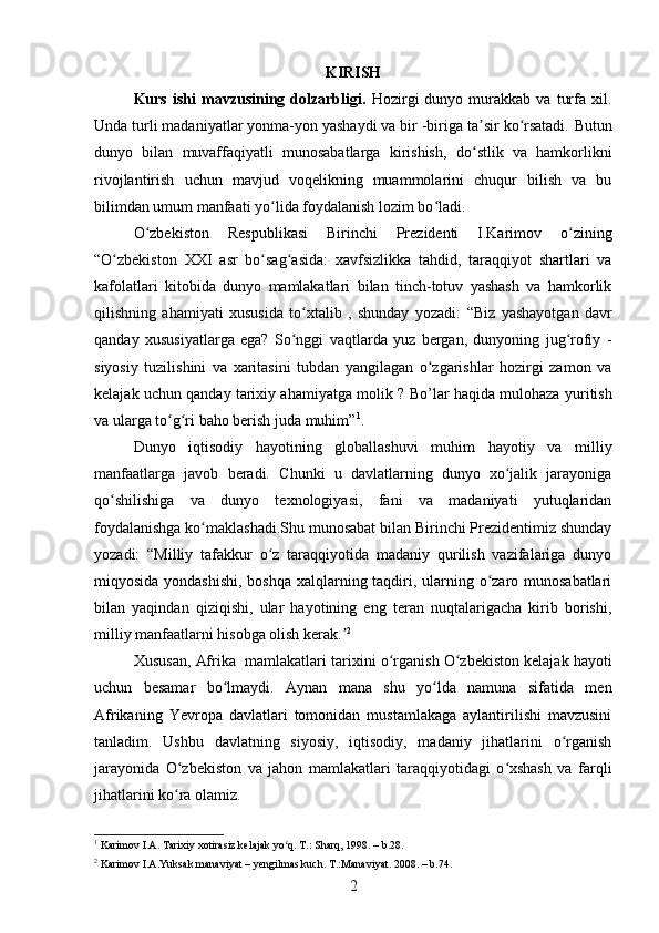KIRISH
Kurs   ishi   mavzusining  dolzarbligi.   Hozirgi   dunyo   murakkab   va   turfa   xil.
Unda turli madaniyatlar yonma-yon yashaydi va bir -biriga ta sir ko rsatadi.ʼ ʻ   Butun
dunyo   bilan   muvaffaqiyatli   munosabatlarga   kirishish,   do stlik   va   hamkorlikni
ʻ
rivojlantirish   uchun   mavjud   voqelikning   muammolarini   chuqur   bilish   va   bu
bilimdan umum manfaati yo lida foydalanish lozim bo ladi.	
ʻ ʻ
O zbekiston   Respublikasi   Birinchi   Prezidenti   I.Karimov   o zining	
ʻ ʻ
“ O zbekiston   XXI	
ʻ   asr   bo sag asida:	ʻ ʻ   xavfsizlikka   tahdid,   taraqqiyot   shartlari   va
kafolatlari   kitobida   dunyo   mamlakatlari   bilan   tinch-totuv   yashash   va   hamkorlik
qilishning   ahamiyati   xususida   to xtalib   ,   shunday   yozadi:	
ʻ   “Biz   yashayotgan   davr
qanday   xususiyatlarga   ega?   So nggi   vaqtlarda   yuz   bergan,   dunyoning   jug rofiy   -
ʻ ʻ
siyosiy   tuzilishini   va   xaritasini   tubdan   yangilagan   o zgarishlar   hozirgi   zamon   va	
ʻ
kelajak uchun qanday tarixiy ahamiyatga molik   ? Bo’lar haqida mulohaza y u ritish
va ularga to g ri baho berish juda muhim”	
ʻ ʻ 1
.
Dunyo   iqtisodiy   hayotining   globallashuvi   muhim   hayotiy   va   milliy
manfaatlarga   javob   beradi.   Chunki   u   davlatlarning   dunyo   xo jalik   jarayoniga	
ʻ
qo shilishiga   va   dunyo   texnologiyasi,   fani   va   madaniyati   yutuqlaridan	
ʻ
foydalanishga ko maklashadi.Shu munosabat bilan Birinchi Prezidentimiz shunday	
ʻ
yozadi:   “ Milliy   tafakkur   o z   taraqqiyotida   madaniy   qurilish   vazifalariga   dunyo	
ʻ
miqyosida yondashishi,  boshqa xalqlarning taqdiri, ularning o zaro munosabatlari	
ʻ
bilan   yaqindan   qiziqishi,   ular   hayotining   eng   teran   nuqtalarigacha   kirib   borishi,
milliy manfaatlarni hisobga olish kerak.	
ʼ 2
Xususan,  Afrika   mamlakatlari  tarixini  o rganish O zbekiston kelajak hayoti	
ʻ ʻ
uchun   besamar   bo lmaydi.	
ʻ   Aynan   mana   shu   yo lda   namuna   sifatida   men	ʻ
Afrikaning   Yevropa   davlatlari   tomonidan   mustamlakaga   aylantirilishi   mavzusini
tanladim.   Ushbu   davlatning   siyosiy,   iqtisodiy,   madaniy   jihatlarini   o rganish	
ʻ
jarayonida   O zbekiston   va   jahon   mamlakatlari   taraqqiyotidagi   o xshash   va   farqli	
ʻ ʻ
jihatlarini ko ra olamiz.
ʻ
1
 Karimov I.A. Tarixiy xotirasiz kelajak yo q. T.: Sharq, 1998. – b.28.	
ʻ
2
 Karimov I.A.Yuksak manaviyat – yengilmas kuch. T.:Manaviyat. 2008. – b.74.
2 