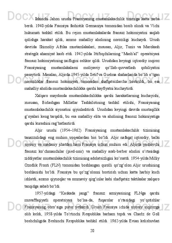 Ikkinchi   Jahon   urushi   Fransiyaning   mustamlakachilik   tizimiga   katta   zarba
berdi.   1940-yilda   Fransiya   fashistik   Germaniya   tomonidan   bosib   olindi   va   Vichi
hukumati   tashkil   etildi.   Bu   rejim   mustamlakalarda   fransuz   hokimiyatini   saqlab
qolishga   harakat   qildi,   ammo   mahalliy   aholining   noroziligi   kuchaydi.   Urush
davrida   Shimoliy   Afrika   mustamlakalari,   xususan,   Aljir,   Tunis   va   Marokash
strategik   ahamiyat   kasb   etdi.   1942-yilda   Ittifoqchilarning   “Mash’al”   operatsiyasi
fransuz hokimiyatining zaifligini oshkor  qildi. Urushdan keyingi iqtisodiy inqiroz
Fransiyaning   mustamlakalarni   moliyaviy   qo‘llab-quvvatlash   qobiliyatini
pasaytirdi. Masalan, Aljirda 1945-yilda Setif va Guelma shaharlarida bo‘lib o‘tgan
noroziliklar   fransuz   hokimiyati   tomonidan   shafqatsizlarcha   bostirildi,   bu   esa
mahalliy aholida mustamlakachilikka qarshi kayfiyatni kuchaytirdi.
Xalqaro   maydonda   mustamlakachilikka   qarshi   harakatlarning   kuchayishi,
xususan,   Birlashgan   Millatlar   Tashkilotining   tashkil   etilishi,   Fransiyaning
mustamlakachilik   siyosatini   qiyinlashtirdi.   Urushdan   keyingi   davrda   mustaqillik
g‘oyalari   keng   tarqaldi,   bu   esa   mahalliy   elita   va   aholining   fransuz   hokimiyatiga
qarshi kurashini rag‘batlantirdi.
Aljir   urushi   (1954–1962)   Fransiyaning   mustamlakachilik   tizimining
tanazzulidagi   eng   muhim   voqealardan   biri   bo‘ldi.   Aljir   nafaqat   iqtisodiy,   balki
siyosiy   va   madaniy   jihatdan   ham   Fransiya   uchun   muhim   edi.   Aljirda   yashovchi
fransuz   ko‘chmanchilar   (pied-noir)   va   mahalliy   arab-berber   aholisi   o‘rtasidagi
ziddiyatlar mustamlakachilik tizimining adolatsizligini ko‘rsatdi. 1954-yilda Milliy
Ozodlik   Fronti   (FLN)   tomonidan   boshlangan   qurolli   qo‘zg‘olon   Aljir   urushining
boshlanishi   bo‘ldi.   Fransiya   bu   qo‘zg‘olonni   bostirish   uchun   katta   harbiy   kuch
ishlatdi, ammo qiynoqlar va ommaviy qirg‘inlar kabi shafqatsiz taktikalar xalqaro
tanqidga sabab bo‘ldi.
1957-yildagi   “Kaskada   jangi”   fransuz   armiyasining   FLNga   qarshi
muvaffaqiyatli   operatsiyasi   bo‘lsa-da,   fuqarolar   o‘rtasidagi   yo‘qotishlar
Fransiyaning   obro‘siga   putur   yetkazdi.   Urush   Fransiya   ichida   siyosiy   inqirozga
olib   keldi,   1958-yilda   To‘rtinchi   Respublika   barham   topdi   va   Charlz   de   Goll
boshchiligida   Beshinchi   Respublika   tashkil   etildi.   1962-yilda   Evian   kelishuvlari
20 