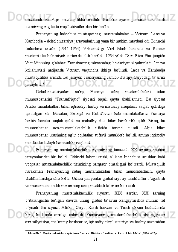 imzolandi   va   Aljir   mustaqillikka   erishdi.   Bu   Fransiyaning   mustamlakachilik
tizimining eng katta mag‘lubiyatlaridan biri bo‘ldi.
Fransiyaning   Indochina   mintaqasidagi   mustamlakalari   –   Vetnam,   Laos   va
Kambodja – dekolonizatsiya jarayonlarining yana bir muhim maydoni edi. Birinchi
Indochina   urushi   (1946–1954)   Vetnamdagi   Viet   Minh   harakati   va   fransuz
mustamlaka   hokimiyati   o‘rtasida   olib   borildi.   1954-yilda   Dien   Bien   Phu   jangida
Viet Minhning g‘alabasi Fransiyaning mintaqadagi hokimiyatini yakunladi. Jeneva
kelishuvlari   natijasida   Vetnam   vaqtincha   ikkiga   bo‘lindi,   Laos   va   Kambodja
mustaqillikka erishdi. Bu jarayon Fransiyaning Janubi-Sharqiy Osiyodagi ta’sirini
pasaytirdi. 12
Dekolonizatsiyadan   so‘ng   Fransiya   sobiq   mustamlakalari   bilan
munosabatlarini   “Fransafrique”   siyosati   orqali   qayta   shakllantirdi.   Bu   siyosat
Afrika mamlakatlari bilan iqtisodiy, harbiy va madaniy aloqalarni saqlab qolishga
qaratilgan   edi.   Masalan,   Senegal   va   Kot-d’Ivuar   kabi   mamlakatlarda   Fransiya
harbiy   bazalar   saqlab   qoldi   va   mahalliy   elita   bilan   hamkorlik   qildi.   Biroq,   bu
munosabatlar   neo-mustamlakachilik   sifatida   tanqid   qilindi.   Aljir   bilan
munosabatlar   urushning   og‘ir   oqibatlari   tufayli   murakkab   bo‘ldi,   ammo   iqtisodiy
manfaatlar tufayli hamkorlik rivojlandi.
Fransiyaning   mustamlakachilik   siyosatining   tanazzuli   XX   asrning   muhim
jarayonlaridan biri bo‘ldi. Ikkinchi Jahon urushi, Aljir va Indochina urushlari kabi
voqealar   mustamlakachilik   tizimining   barqaror   emasligini   ko‘rsatdi.   Mustaqillik
harakatlari   Fransiyaning   sobiq   mustamlakalari   bilan   munosabatlarini   qayta
shakllantirishga olib keldi. Ushbu jarayonlar global siyosiy landshaftni o‘zgartirdi
va mustamlakachilik merosining uzoq muddatli ta’sirini ko‘rsatdi.
Fransiyaning   mustamlakachilik   siyosati   XIX   asrdan   XX   asrning
o‘rtalarigacha   bo‘lgan   davrda   uning   global   ta’sirini   kengaytirishda   muhim   rol
o‘ynadi.   Bu   siyosat   Afrika,   Osiyo,   Karib   havzasi   va   Tinch   okeani   hududlarida
keng   ko‘lamda   amalga   oshirildi.   Fransiyaning   mustamlakachilik   strategiyalari
assimilyatsiya, ma’muriy boshqaruv, iqtisodiy ekspluatatsiya va harbiy nazoratdan
12
 Marseille J. Empire colonial et capitalisme français: Histoire d’un divorce. Paris: Albin Michel, 1984. 467 p.  
21 