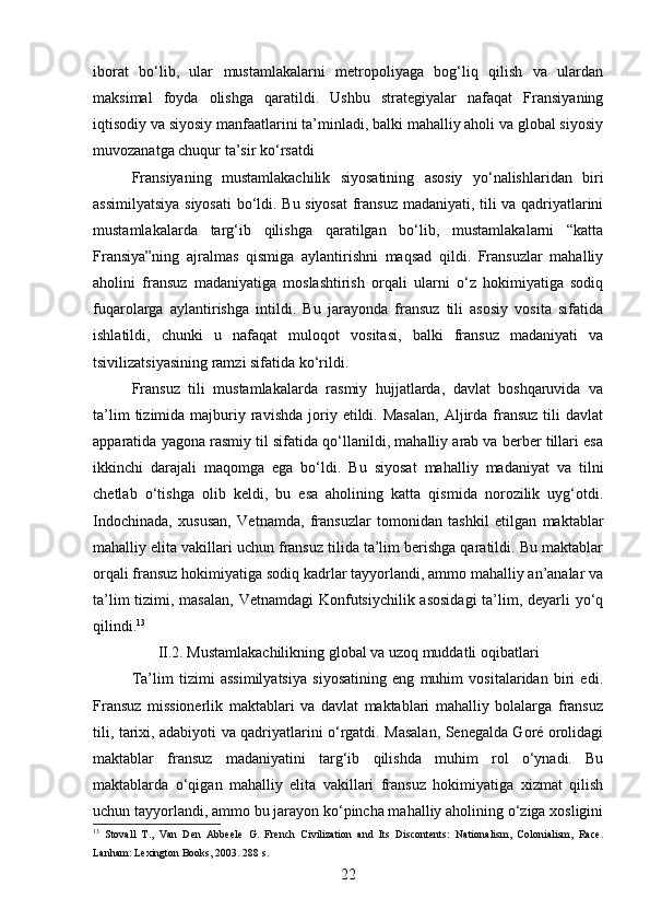iborat   bo‘lib,   ular   mustamlakalarni   metropoliyaga   bog‘liq   qilish   va   ulardan
maksimal   foyda   olishga   qaratildi.   Ushbu   strategiyalar   nafaqat   Fransiyaning
iqtisodiy va siyosiy manfaatlarini ta’minladi, balki mahalliy aholi va global siyosiy
muvozanatga chuqur ta’sir ko‘rsatdi
Fransiyaning   mustamlakachilik   siyosatining   asosiy   yo‘nalishlaridan   biri
assimilyatsiya siyosati  bo‘ldi. Bu siyosat  fransuz madaniyati, tili va qadriyatlarini
mustamlakalarda   targ‘ib   qilishga   qaratilgan   bo‘lib,   mustamlakalarni   “katta
Fransiya”ning   ajralmas   qismiga   aylantirishni   maqsad   qildi.   Fransuzlar   mahalliy
aholini   fransuz   madaniyatiga   moslashtirish   orqali   ularni   o‘z   hokimiyatiga   sodiq
fuqarolarga   aylantirishga   intildi.   Bu   jarayonda   fransuz   tili   asosiy   vosita   sifatida
ishlatildi,   chunki   u   nafaqat   muloqot   vositasi,   balki   fransuz   madaniyati   va
tsivilizatsiyasining ramzi sifatida ko‘rildi.
Fransuz   tili   mustamlakalarda   rasmiy   hujjatlarda,   davlat   boshqaruvida   va
ta’lim  tizimida  majburiy  ravishda   joriy  etildi.  Masalan,   Aljirda  fransuz  tili   davlat
apparatida yagona rasmiy til sifatida qo‘llanildi, mahalliy arab va berber tillari esa
ikkinchi   darajali   maqomga   ega   bo‘ldi.   Bu   siyosat   mahalliy   madaniyat   va   tilni
chetlab   o‘tishga   olib   keldi,   bu   esa   aholining   katta   qismida   norozilik   uyg‘otdi.
Indochinada,   xususan,   Vetnamda,   fransuzlar   tomonidan   tashkil   etilgan   maktablar
mahalliy elita vakillari uchun fransuz tilida ta’lim berishga qaratildi. Bu maktablar
orqali fransuz hokimiyatiga sodiq kadrlar tayyorlandi, ammo mahalliy an’analar va
ta’lim  tizimi, masalan, Vetnamdagi  Konfutsiychilik asosidagi  ta’lim, deyarli yo‘q
qilindi. 13
II.2. Mustamlakachilikning global va uzoq muddatli oqibatlari
Ta’lim   tizimi   assimilyatsiya   siyosatining   eng   muhim   vositalaridan   biri   edi.
Fransuz   missionerlik   maktablari   va   davlat   maktablari   mahalliy   bolalarga   fransuz
tili, tarixi, adabiyoti va qadriyatlarini o‘rgatdi. Masalan, Senegalda Goré orolidagi
maktablar   fransuz   madaniyatini   targ‘ib   qilishda   muhim   rol   o‘ynadi.   Bu
maktablarda   o‘qigan   mahalliy   elita   vakillari   fransuz   hokimiyatiga   xizmat   qilish
uchun tayyorlandi, ammo bu jarayon ko‘pincha mahalliy aholining o‘ziga xosligini
13
  Stovall   T.,   Van   Den   Abbeele   G.   French   Civilization   and   Its   Discontents:   Nationalism,   Colonialism,   Race.
Lanham: Lexington Books, 2003. 288 s.  
22 