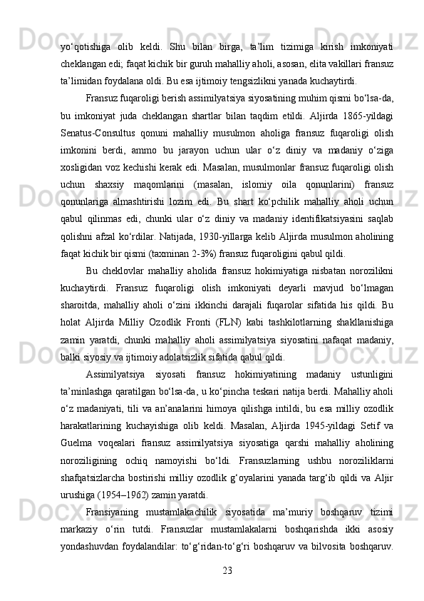 yo‘qotishiga   olib   keldi.   Shu   bilan   birga,   ta’lim   tizimiga   kirish   imkoniyati
cheklangan edi; faqat kichik bir guruh mahalliy aholi, asosan, elita vakillari fransuz
ta’limidan foydalana oldi. Bu esa ijtimoiy tengsizlikni yanada kuchaytirdi.
Fransuz fuqaroligi berish assimilyatsiya siyosatining muhim qismi bo‘lsa-da,
bu   imkoniyat   juda   cheklangan   shartlar   bilan   taqdim   etildi.   Aljirda   1865-yildagi
Senatus-Consultus   qonuni   mahalliy   musulmon   aholiga   fransuz   fuqaroligi   olish
imkonini   berdi,   ammo   bu   jarayon   uchun   ular   o‘z   diniy   va   madaniy   o‘ziga
xosligidan voz kechishi  kerak edi. Masalan, musulmonlar fransuz fuqaroligi olish
uchun   shaxsiy   maqomlarini   (masalan,   islomiy   oila   qonunlarini)   fransuz
qonunlariga   almashtirishi   lozim   edi.   Bu   shart   ko‘pchilik   mahalliy   aholi   uchun
qabul   qilinmas   edi,   chunki   ular   o‘z   diniy   va   madaniy   identifikatsiyasini   saqlab
qolishni afzal ko‘rdilar. Natijada, 1930-yillarga kelib Aljirda musulmon aholining
faqat kichik bir qismi (taxminan 2-3%) fransuz fuqaroligini qabul qildi.
Bu   cheklovlar   mahalliy   aholida   fransuz   hokimiyatiga   nisbatan   norozilikni
kuchaytirdi.   Fransuz   fuqaroligi   olish   imkoniyati   deyarli   mavjud   bo‘lmagan
sharoitda,   mahalliy   aholi   o‘zini   ikkinchi   darajali   fuqarolar   sifatida   his   qildi.   Bu
holat   Aljirda   Milliy   Ozodlik   Fronti   (FLN)   kabi   tashkilotlarning   shakllanishiga
zamin   yaratdi,   chunki   mahalliy   aholi   assimilyatsiya   siyosatini   nafaqat   madaniy,
balki siyosiy va ijtimoiy adolatsizlik sifatida qabul qildi.
Assimilyatsiya   siyosati   fransuz   hokimiyatining   madaniy   ustunligini
ta’minlashga qaratilgan bo‘lsa-da, u ko‘pincha teskari natija berdi. Mahalliy aholi
o‘z   madaniyati,   tili   va   an’analarini   himoya   qilishga   intildi,   bu   esa   milliy   ozodlik
harakatlarining   kuchayishiga   olib   keldi.   Masalan,   Aljirda   1945-yildagi   Setif   va
Guelma   voqealari   fransuz   assimilyatsiya   siyosatiga   qarshi   mahalliy   aholining
noroziligining   ochiq   namoyishi   bo‘ldi.   Fransuzlarning   ushbu   noroziliklarni
shafqatsizlarcha   bostirishi   milliy   ozodlik   g‘oyalarini   yanada   targ‘ib   qildi   va   Aljir
urushiga (1954–1962) zamin yaratdi.
Fransiyaning   mustamlakachilik   siyosatida   ma’muriy   boshqaruv   tizimi
markaziy   o‘rin   tutdi.   Fransuzlar   mustamlakalarni   boshqarishda   ikki   asosiy
yondashuvdan   foydalandilar:   to‘g‘ridan-to‘g‘ri   boshqaruv   va   bilvosita   boshqaruv.
23 