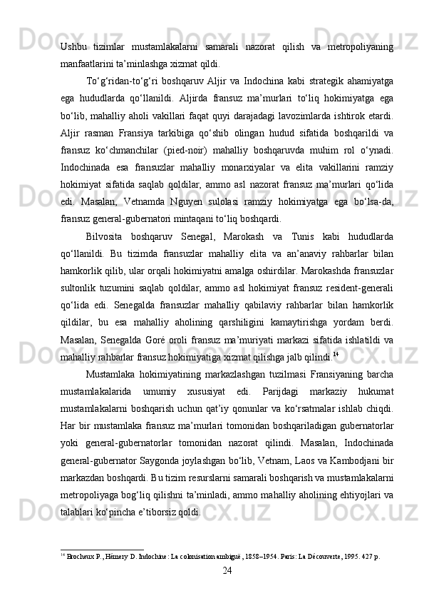 Ushbu   tizimlar   mustamlakalarni   samarali   nazorat   qilish   va   metropoliyaning
manfaatlarini ta’minlashga xizmat qildi.
To‘g‘ridan-to‘g‘ri   boshqaruv   Aljir   va   Indochina   kabi   strategik   ahamiyatga
ega   hududlarda   qo‘llanildi.   Aljirda   fransuz   ma’murlari   to‘liq   hokimiyatga   ega
bo‘lib,  mahalliy aholi   vakillari   faqat  quyi   darajadagi  lavozimlarda  ishtirok  etardi.
Aljir   rasman   Fransiya   tarkibiga   qo‘shib   olingan   hudud   sifatida   boshqarildi   va
fransuz   ko‘chmanchilar   (pied-noir)   mahalliy   boshqaruvda   muhim   rol   o‘ynadi.
Indochinada   esa   fransuzlar   mahalliy   monarxiyalar   va   elita   vakillarini   ramziy
hokimiyat   sifatida   saqlab   qoldilar,   ammo   asl   nazorat   fransuz   ma’murlari   qo‘lida
edi.   Masalan,   Vetnamda   Nguyen   sulolasi   ramziy   hokimiyatga   ega   bo‘lsa-da,
fransuz general-gubernatori mintaqani to‘liq boshqardi.
Bilvosita   boshqaruv   Senegal,   Marokash   va   Tunis   kabi   hududlarda
qo‘llanildi.   Bu   tizimda   fransuzlar   mahalliy   elita   va   an’anaviy   rahbarlar   bilan
hamkorlik qilib, ular orqali hokimiyatni amalga oshirdilar. Marokashda fransuzlar
sultonlik   tuzumini   saqlab   qoldilar,   ammo   asl   hokimiyat   fransuz   resident-generali
qo‘lida   edi.   Senegalda   fransuzlar   mahalliy   qabilaviy   rahbarlar   bilan   hamkorlik
qildilar,   bu   esa   mahalliy   aholining   qarshiligini   kamaytirishga   yordam   berdi.
Masalan,   Senegalda   Goré   oroli   fransuz   ma’muriyati   markazi   sifatida   ishlatildi   va
mahalliy rahbarlar fransuz hokimiyatiga xizmat qilishga jalb qilindi. 14
Mustamlaka   hokimiyatining   markazlashgan   tuzilmasi   Fransiyaning   barcha
mustamlakalarida   umumiy   xususiyat   edi.   Parijdagi   markaziy   hukumat
mustamlakalarni   boshqarish   uchun   qat’iy   qonunlar   va   ko‘rsatmalar   ishlab   chiqdi.
Har  bir  mustamlaka  fransuz  ma’murlari  tomonidan boshqariladigan  gubernatorlar
yoki   general-gubernatorlar   tomonidan   nazorat   qilindi.   Masalan,   Indochinada
general-gubernator Saygonda joylashgan bo‘lib, Vetnam, Laos va Kambodjani bir
markazdan boshqardi. Bu tizim resurslarni samarali boshqarish va mustamlakalarni
metropoliyaga bog‘liq qilishni ta’minladi, ammo mahalliy aholining ehtiyojlari va
talablari ko‘pincha e’tiborsiz qoldi.
14
 Brocheux P., Hémery D. Indochine: La colonisation ambiguë, 1858–1954.  Paris: La Découverte, 1995. 427 p.  
24 
