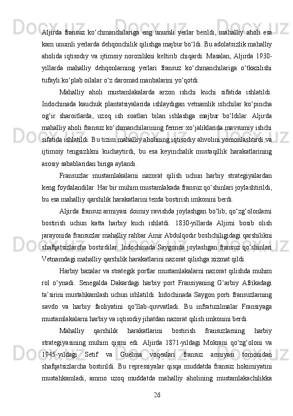 Aljirda   fransuz   ko‘chmanchilariga   eng   unumli   yerlar   berildi,   mahalliy   aholi   esa
kam unumli yerlarda dehqonchilik qilishga majbur bo‘ldi. Bu adolatsizlik mahalliy
aholida  iqtisodiy   va   ijtimoiy   norozilikni   keltirib   chiqardi.   Masalan,   Aljirda   1930-
yillarda   mahalliy   dehqonlarning   yerlari   fransuz   ko‘chmanchilariga   o‘tkazilishi
tufayli ko‘plab oilalar o‘z daromad manbalarini yo‘qotdi.
Mahalliy   aholi   mustamlakalarda   arzon   ishchi   kuchi   sifatida   ishlatildi.
Indochinada   kauchuk   plantatsiyalarida   ishlaydigan   vetnamlik   ishchilar   ko‘pincha
og‘ir   sharoitlarda,   uzoq   ish   soatlari   bilan   ishlashga   majbur   bo‘ldilar.   Aljirda
mahalliy aholi fransuz ko‘chmanchilarining fermer xo‘jaliklarida mavsumiy ishchi
sifatida ishlatildi. Bu tizim mahalliy aholining iqtisodiy ahvolini yomonlashtirdi va
ijtimoiy   tengsizlikni   kuchaytirdi,   bu   esa   keyinchalik   mustaqillik   harakatlarining
asosiy sabablaridan biriga aylandi.
Fransuzlar   mustamlakalarni   nazorat   qilish   uchun   harbiy   strategiyalardan
keng foydalandilar. Har bir muhim mustamlakada fransuz qo‘shinlari joylashtirildi,
bu esa mahalliy qarshilik harakatlarini tezda bostirish imkonini berdi.
Aljirda fransuz armiyasi doimiy ravishda joylashgan bo‘lib, qo‘zg‘olonlarni
bostirish   uchun   katta   harbiy   kuch   ishlatdi.   1830-yillarda   Aljirni   bosib   olish
jarayonida fransuzlar mahalliy rahbar Amir Abdulqodir boshchiligidagi qarshilikni
shafqatsizlarcha  bostirdilar. Indochinada Saygonda joylashgan  fransuz  qo‘shinlari
Vetnamdagi mahalliy qarshilik harakatlarini nazorat qilishga xizmat qildi.
Harbiy bazalar va strategik portlar mustamlakalarni nazorat qilishda muhim
rol   o‘ynadi.   Senegalda   Dakardagi   harbiy   port   Fransiyaning   G‘arbiy   Afrikadagi
ta’sirini mustahkamlash uchun ishlatildi. Indochinada Saygon porti fransuzlarning
savdo   va   harbiy   faoliyatini   qo‘llab-quvvatladi.   Bu   infratuzilmalar   Fransiyaga
mustamlakalarni harbiy va iqtisodiy jihatdan nazorat qilish imkonini berdi.
Mahalliy   qarshilik   harakatlarini   bostirish   fransuzlarning   harbiy
strategiyasining   muhim   qismi   edi.   Aljirda   1871-yildagi   Mokrani   qo‘zg‘oloni   va
1945-yildagi   Setif   va   Guelma   voqealari   fransuz   armiyasi   tomonidan
shafqatsizlarcha   bostirildi.   Bu   repressiyalar   qisqa   muddatda   fransuz   hokimiyatini
mustahkamladi,   ammo   uzoq   muddatda   mahalliy   aholining   mustamlakachilikka
26 