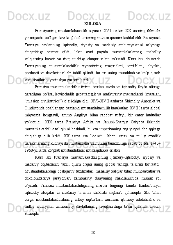 XULOSA
Fransiyaning   mustamlakachilik   siyosati   XVI   asrdan   XX   asrning   ikkinchi
yarmigacha bo‘lgan davrda global tarixning muhim qismini tashkil etdi. Bu siyosat
Fransiya   davlatining   iqtisodiy,   siyosiy   va   madaniy   ambitsiyalarini   ro‘yobga
chiqarishga   xizmat   qildi,   lekin   ayni   paytda   mustamlakalardagi   mahalliy
xalqlarning   hayoti   va   rivojlanishiga   chuqur   ta’sir   ko‘rsatdi.   Kurs   ishi   doirasida
Fransiyaning   mustamlakachilik   siyosatining   maqsadlari,   vazifalari,   obyekti,
predmeti  va   davrlashtirilishi   tahlil  qilindi,  bu  esa   uning  murakkab   va  ko‘p  qirrali
xususiyatlarini yoritishga yordam berdi.
Fransiya   mustamlakachilik   tizimi   dastlab   savdo   va   iqtisodiy   foyda   olishga
qaratilgan   bo‘lsa,   keyinchalik   geostrategik   va   mafkuraviy   maqsadlarni   (masalan,
“mission   civilisatrice”)   o‘z  ichiga   oldi.   XVI–XVII   asrlarda  Shimoliy  Amerika  va
Hindistonda boshlangan dastlabki mustamlakachilik harakatlari XVIII asrda global
miqyosda   kengaydi,   ammo   Angliya   bilan   raqobat   tufayli   bir   qator   hududlar
yo‘qotildi.   XIX   asrda   Fransiya   Afrika   va   Janubi-Sharqiy   Osiyoda   ikkinchi
mustamlakachilik to‘lqinini boshladi, bu esa imperiyaning eng yuqori cho‘qqisiga
chiqishiga   olib   keldi.   XX   asrda   esa   Ikkinchi   Jahon   urushi   va   milliy   ozodlik
harakatlarining kuchayishi mustamlaka tizimining tanazzuliga sabab bo‘ldi, 1940–
1960-yillarda ko‘plab mustamlakalar mustaqillikka erishdi.
Kurs   ishi   Fransiya   mustamlakachiligining   ijtimoiy-iqtisodiy,   siyosiy   va
madaniy   oqibatlarini   tahlil   qilish   orqali   uning   global   tarixga   ta’sirini   ko‘rsatdi.
Mustamlakalardagi boshqaruv tuzilmalari, mahalliy xalqlar bilan munosabatlar va
dekolonizatsiya   jarayonlari   zamonaviy   dunyoning   shakllanishida   muhim   rol
o‘ynadi.   Fransuz   mustamlakachiligining   merosi   bugungi   kunda   frankofoniya,
iqtisodiy   aloqalar   va   madaniy   ta’sirlar   shaklida   saqlanib   qolmoqda.   Shu   bilan
birga,   mustamlakachilikning   salbiy   oqibatlari,   xususan,   ijtimoiy   adolatsizlik   va
milliy   ziddiyatlar   zamonaviy   davlatlarning   rivojlanishiga   ta’sir   qilishda   davom
etmoqda.
28 