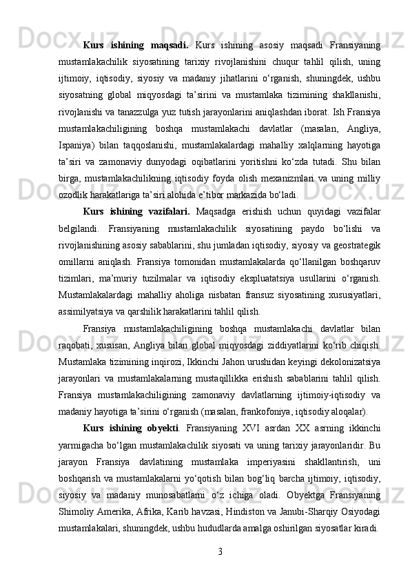 Kurs   ishining   maqsadi.   Kurs   ishining   asosiy   maqsadi   Fransiyaning
mustamlakachilik   siyosatining   tarixiy   rivojlanishini   chuqur   tahlil   qilish,   uning
ijtimoiy,   iqtisodiy,   siyosiy   va   madaniy   jihatlarini   o‘rganish,   shuningdek,   ushbu
siyosatning   global   miqyosdagi   ta’sirini   va   mustamlaka   tizimining   shakllanishi,
rivojlanishi va tanazzulga yuz tutish jarayonlarini aniqlashdan iborat. Ish Fransiya
mustamlakachiligining   boshqa   mustamlakachi   davlatlar   (masalan,   Angliya,
Ispaniya)   bilan   taqqoslanishi,   mustamlakalardagi   mahalliy   xalqlarning   hayotiga
ta’siri   va   zamonaviy   dunyodagi   oqibatlarini   yoritishni   ko‘zda   tutadi.   Shu   bilan
birga,   mustamlakachilikning   iqtisodiy   foyda   olish   mexanizmlari   va   uning   milliy
ozodlik harakatlariga ta’siri alohida e’tibor markazida bo‘ladi.
Kurs   ishining   vazifalari.   Maqsadga   erishish   uchun   quyidagi   vazifalar
belgilandi.   Fransiyaning   mustamlakachilik   siyosatining   paydo   bo‘lishi   va
rivojlanishining asosiy sabablarini, shu jumladan iqtisodiy, siyosiy va geostrategik
omillarni   aniqlash.   Fransiya   tomonidan   mustamlakalarda   qo‘llanilgan   boshqaruv
tizimlari,   ma’muriy   tuzilmalar   va   iqtisodiy   ekspluatatsiya   usullarini   o‘rganish.
Mustamlakalardagi   mahalliy   aholiga   nisbatan   fransuz   siyosatining   xususiyatlari,
assimilyatsiya va qarshilik harakatlarini tahlil qilish. 
Fransiya   mustamlakachiligining   boshqa   mustamlakachi   davlatlar   bilan
raqobati,   xususan,   Angliya   bilan   global   miqyosdagi   ziddiyatlarini   ko‘rib   chiqish.
Mustamlaka tizimining inqirozi, Ikkinchi Jahon urushidan keyingi dekolonizatsiya
jarayonlari   va   mustamlakalarning   mustaqillikka   erishish   sabablarini   tahlil   qilish.
Fransiya   mustamlakachiligining   zamonaviy   davlatlarning   ijtimoiy-iqtisodiy   va
madaniy hayotiga ta’sirini o‘rganish (masalan, frankofoniya, iqtisodiy aloqalar).
Kurs   ishining   obyekti .   Fransiyaning   XVI   asrdan   XX   asrning   ikkinchi
yarmigacha  bo‘lgan  mustamlakachilik   siyosati  va  uning tarixiy jarayonlaridir.  Bu
jarayon   Fransiya   davlatining   mustamlaka   imperiyasini   shakllantirish,   uni
boshqarish   va   mustamlakalarni   yo‘qotish   bilan   bog‘liq   barcha   ijtimoiy,   iqtisodiy,
siyosiy   va   madaniy   munosabatlarni   o‘z   ichiga   oladi.   Obyektga   Fransiyaning
Shimoliy Amerika, Afrika, Karib havzasi, Hindiston va Janubi-Sharqiy Osiyodagi
mustamlakalari, shuningdek, ushbu hududlarda amalga oshirilgan siyosatlar kiradi.
3 