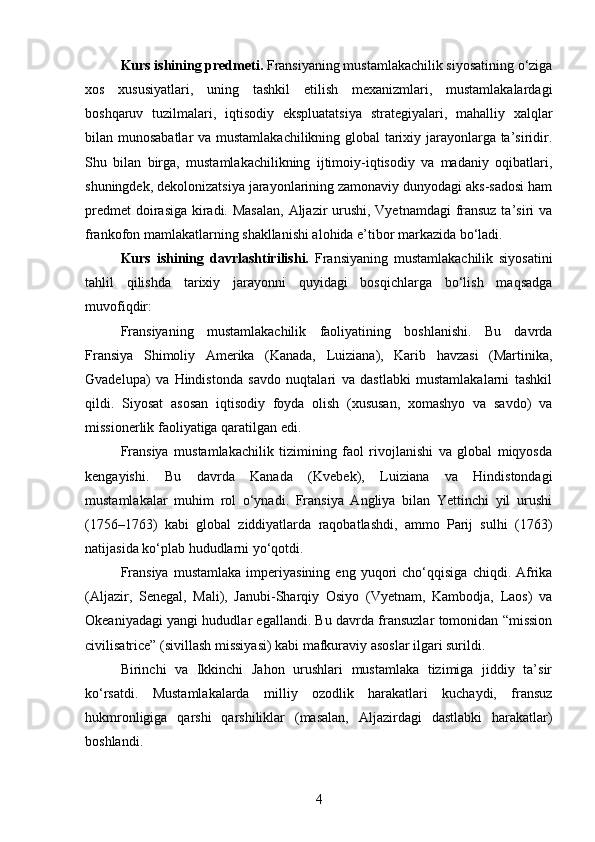 Kurs ishining predmeti.  Fransiyaning mustamlakachilik siyosatining o‘ziga
xos   xususiyatlari,   uning   tashkil   etilish   mexanizmlari,   mustamlakalardagi
boshqaruv   tuzilmalari,   iqtisodiy   ekspluatatsiya   strategiyalari,   mahalliy   xalqlar
bilan munosabatlar  va mustamlakachilikning global tarixiy jarayonlarga ta’siridir.
Shu   bilan   birga,   mustamlakachilikning   ijtimoiy-iqtisodiy   va   madaniy   oqibatlari,
shuningdek, dekolonizatsiya jarayonlarining zamonaviy dunyodagi aks-sadosi ham
predmet  doirasiga kiradi. Masalan,  Aljazir urushi, Vyetnamdagi fransuz ta’siri  va
frankofon mamlakatlarning shakllanishi alohida e’tibor markazida bo‘ladi.
Kurs   ishining   davrlashtirilishi.   Fransiyaning   mustamlakachilik   siyosatini
tahlil   qilishda   tarixiy   jarayonni   quyidagi   bosqichlarga   bo‘lish   maqsadga
muvofiqdir:
Fransiyaning   mustamlakachilik   faoliyatining   boshlanishi.   Bu   davrda
Fransiya   Shimoliy   Amerika   (Kanada,   Luiziana),   Karib   havzasi   (Martinika,
Gvadelupa)   va   Hindistonda   savdo   nuqtalari   va   dastlabki   mustamlakalarni   tashkil
qildi.   Siyosat   asosan   iqtisodiy   foyda   olish   (xususan,   xomashyo   va   savdo)   va
missionerlik faoliyatiga qaratilgan edi.
Fransiya   mustamlakachilik   tizimining   faol   rivojlanishi   va   global   miqyosda
kengayishi.   Bu   davrda   Kanada   (Kvebek),   Luiziana   va   Hindistondagi
mustamlakalar   muhim   rol   o‘ynadi.   Fransiya   Angliya   bilan   Yettinchi   yil   urushi
(1756–1763)   kabi   global   ziddiyatlarda   raqobatlashdi,   ammo   Parij   sulhi   (1763)
natijasida ko‘plab hududlarni yo‘qotdi.
Fransiya   mustamlaka   imperiyasining   eng   yuqori   cho‘qqisiga   chiqdi.  Afrika
(Aljazir,   Senegal,   Mali),   Janubi-Sharqiy   Osiyo   (Vyetnam,   Kambodja,   Laos)   va
Okeaniyadagi yangi hududlar egallandi. Bu davrda fransuzlar tomonidan “mission
civilisatrice” (sivillash missiyasi) kabi mafkuraviy asoslar ilgari surildi.
Birinchi   va   Ikkinchi   Jahon   urushlari   mustamlaka   tizimiga   jiddiy   ta’sir
ko‘rsatdi.   Mustamlakalarda   milliy   ozodlik   harakatlari   kuchaydi,   fransuz
hukmronligiga   qarshi   qarshiliklar   (masalan,   Aljazirdagi   dastlabki   harakatlar)
boshlandi.
4 