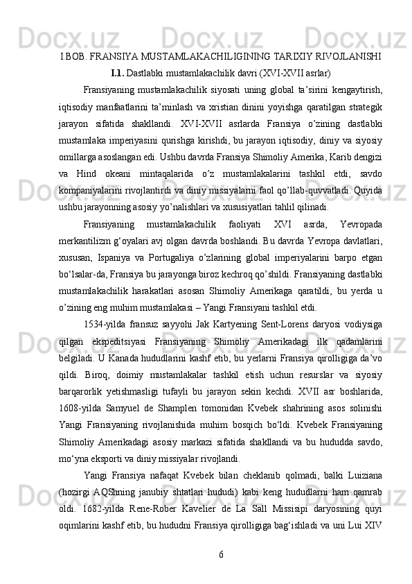 I.BOB. FRANSIYA MUSTAMLAKACHILIGINING TARIXIY RIVOJLANISHI
I.1.  Dastlabki mustamlakachilik davri (XVI-XVII asrlar)
Fransiyaning   mustamlakachilik   siyosati   uning   global   ta’sirini   kengaytirish,
iqtisodiy   manfaatlarini   ta’minlash   va   xristian   dinini   yoyishga   qaratilgan   strategik
jarayon   sifatida   shakllandi.   XVI-XVII   asrlarda   Fransiya   o’zining   dastlabki
mustamlaka   imperiyasini   qurishga   kirishdi,  bu   jarayon  iqtisodiy,   diniy  va   siyosiy
omillarga asoslangan edi. Ushbu davrda Fransiya Shimoliy Amerika, Karib dengizi
va   Hind   okeani   mintaqalarida   o’z   mustamlakalarini   tashkil   etdi,   savdo
kompaniyalarini rivojlantirdi va diniy missiyalarni faol qo’llab-quvvatladi. Quyida
ushbu jarayonning asosiy yo’nalishlari va xususiyatlari tahlil qilinadi.
Fransiyaning   mustamlakachilik   faoliyati   XVI   asrda,   Yevropada
merkantilizm g‘oyalari avj olgan davrda boshlandi. Bu davrda Yevropa davlatlari,
xususan,   Ispaniya   va   Portugaliya   o’zlarining   global   imperiyalarini   barpo   etgan
bo‘lsalar-da, Fransiya bu jarayonga biroz kechroq qo’shildi. Fransiyaning dastlabki
mustamlakachilik   harakatlari   asosan   Shimoliy   Amerikaga   qaratildi,   bu   yerda   u
o’zining eng muhim mustamlakasi – Yangi Fransiyani tashkil etdi.
1534-yilda   fransuz   sayyohi   Jak   Kartyening   Sent-Lorens   daryosi   vodiysiga
qilgan   ekspeditsiyasi   Fransiyaning   Shimoliy   Amerikadagi   ilk   qadamlarini
belgiladi. U Kanada hududlarini kashf etib, bu yerlarni Fransiya qirolligiga da’vo
qildi.   Biroq,   doimiy   mustamlakalar   tashkil   etish   uchun   resurslar   va   siyosiy
barqarorlik   yetishmasligi   tufayli   bu   jarayon   sekin   kechdi.   XVII   asr   boshlarida,
1608-yilda   Samyuel   de   Shamplen   tomonidan   Kvebek   shahrining   asos   solinishi
Yangi   Fransiyaning   rivojlanishida   muhim   bosqich   bo‘ldi.   Kvebek   Fransiyaning
Shimoliy   Amerikadagi   asosiy   markazi   sifatida   shakllandi   va   bu   hududda   savdo,
mo‘yna eksporti va diniy missiyalar rivojlandi.
Yangi   Fransiya   nafaqat   Kvebek   bilan   cheklanib   qolmadi,   balki   Luiziana
(hozirgi   AQShning   janubiy   shtatlari   hududi)   kabi   keng   hududlarni   ham   qamrab
oldi.   1682-yilda   Rene-Rober   Kavelier   de   La   Sall   Missisipi   daryosining   quyi
oqimlarini kashf etib, bu hududni Fransiya qirolligiga bag‘ishladi va uni Lui XIV
6 