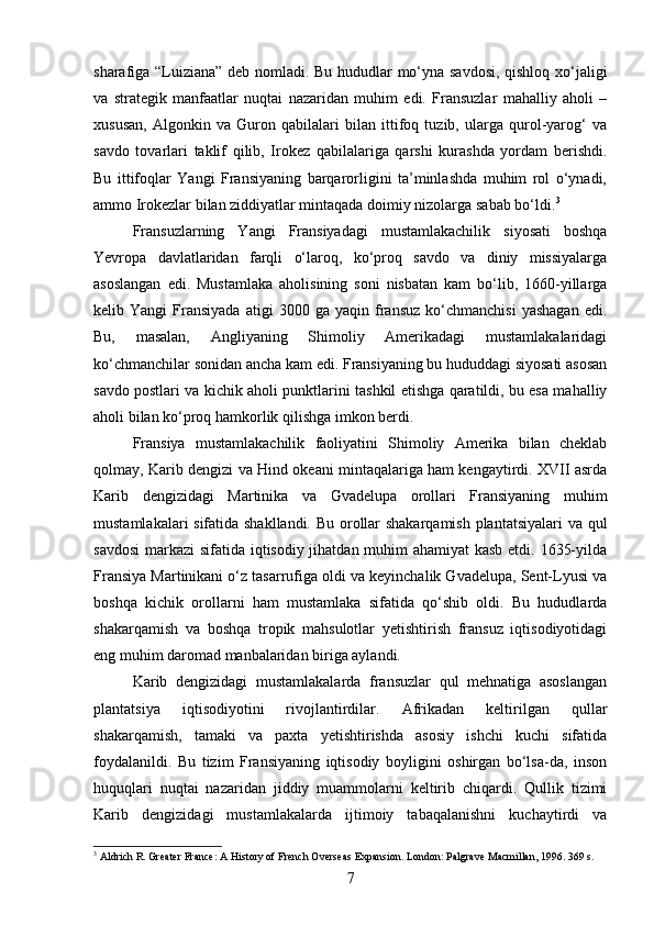 sharafiga “Luiziana” deb nomladi. Bu hududlar mo‘yna savdosi, qishloq xo‘jaligi
va   strategik   manfaatlar   nuqtai   nazaridan   muhim   edi.   Fransuzlar   mahalliy   aholi   –
xususan,   Algonkin   va   Guron   qabilalari   bilan   ittifoq   tuzib,   ularga   qurol-yarog‘   va
savdo   tovarlari   taklif   qilib,   Irokez   qabilalariga   qarshi   kurashda   yordam   berishdi.
Bu   ittifoqlar   Yangi   Fransiyaning   barqarorligini   ta’minlashda   muhim   rol   o‘ynadi,
ammo Irokezlar bilan ziddiyatlar mintaqada doimiy nizolarga sabab bo‘ldi. 3
Fransuzlarning   Yangi   Fransiyadagi   mustamlakachilik   siyosati   boshqa
Yevropa   davlatlaridan   farqli   o‘laroq,   ko‘proq   savdo   va   diniy   missiyalarga
asoslangan   edi.   Mustamlaka   aholisining   soni   nisbatan   kam   bo‘lib,   1660-yillarga
kelib  Yangi   Fransiyada   atigi   3000   ga  yaqin   fransuz   ko‘chmanchisi   yashagan   edi.
Bu,   masalan,   Angliyaning   Shimoliy   Amerikadagi   mustamlakalaridagi
ko‘chmanchilar sonidan ancha kam edi. Fransiyaning bu hududdagi siyosati asosan
savdo postlari va kichik aholi punktlarini tashkil etishga qaratildi, bu esa mahalliy
aholi bilan ko‘proq hamkorlik qilishga imkon berdi.
Fransiya   mustamlakachilik   faoliyatini   Shimoliy   Amerika   bilan   cheklab
qolmay, Karib dengizi va Hind okeani mintaqalariga ham kengaytirdi. XVII asrda
Karib   dengizidagi   Martinika   va   Gvadelupa   orollari   Fransiyaning   muhim
mustamlakalari sifatida shakllandi. Bu orollar shakarqamish plantatsiyalari  va qul
savdosi  markazi sifatida iqtisodiy jihatdan muhim ahamiyat  kasb etdi. 1635-yilda
Fransiya Martinikani o‘z tasarrufiga oldi va keyinchalik Gvadelupa, Sent-Lyusi va
boshqa   kichik   orollarni   ham   mustamlaka   sifatida   qo‘shib   oldi.   Bu   hududlarda
shakarqamish   va   boshqa   tropik   mahsulotlar   yetishtirish   fransuz   iqtisodiyotidagi
eng muhim daromad manbalaridan biriga aylandi.
Karib   dengizidagi   mustamlakalarda   fransuzlar   qul   mehnatiga   asoslangan
plantatsiya   iqtisodiyotini   rivojlantirdilar.   Afrikadan   keltirilgan   qullar
shakarqamish,   tamaki   va   paxta   yetishtirishda   asosiy   ishchi   kuchi   sifatida
foydalanildi.   Bu   tizim   Fransiyaning   iqtisodiy   boyligini   oshirgan   bo‘lsa-da,   inson
huquqlari   nuqtai   nazaridan   jiddiy   muammolarni   keltirib   chiqardi.   Qullik   tizimi
Karib   dengizidagi   mustamlakalarda   ijtimoiy   tabaqalanishni   kuchaytirdi   va
3
 Aldrich R. Greater France: A History of French Overseas Expansion. London: Palgrave Macmillan, 1996. 369 s.
7 