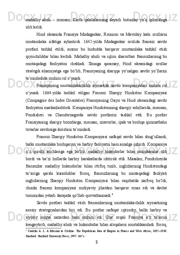 mahalliy   aholi   –   xususan,   Karib   qabilalarining   deyarli   butunlay   yo‘q   qilinishiga
olib keldi.
Hind   okeanida   Fransiya   Madagaskar,   Reunion   va   Mavrikiy   kabi   orollarni
mustamlaka   sifatiga   aylantirdi.   1642-yilda   Madagaskar   orolida   fransuz   savdo
postlari   tashkil   etildi,   ammo   bu   hududda   barqaror   mustamlaka   tashkil   etish
qiyinchiliklar   bilan   kechdi.   Mahalliy   aholi   va   iqlim   sharoitlari   fransuzlarning   bu
mintaqadagi   faoliyatini   chekladi.   Shunga   qaramay,   Hind   okeanidagi   orollar
strategik   ahamiyatga   ega   bo‘lib,   Fransiyaning   sharqqa   yo‘nalgan   savdo   yo‘llarini
ta’minlashda muhim rol o‘ynadi.
Fransiyaning   mustamlakachilik   siyosatida   savdo   kompaniyalari   muhim   rol
o‘ynadi.   1664-yilda   tashkil   etilgan   Fransuz   Sharqiy   Hindiston   Kompaniyasi
(Compagnie  des   Indes   Orientales)   Fransiyaning   Osiyo   va   Hind   okeanidagi   savdo
faoliyatini markazlashtirdi. Kompaniya Hindistonning sharqiy sohillarida, xususan,
Pondisheri   va   Chandernagorda   savdo   postlarini   tashkil   etdi.   Bu   postlar
Fransiyaning sharqiy bozorlarga, xususan, ziravorlar, ipak va boshqa qimmatbaho
tovarlar savdosiga kirishini ta’minladi.
Fransuz   Sharqiy   Hindiston   Kompaniyasi   nafaqat   savdo   bilan   shug‘ullandi,
balki mustamlaka boshqaruvi va harbiy faoliyatni ham amalga oshirdi. Kompaniya
o’z   qurolli   kuchlariga   ega   bo‘lib,   mahalliy   hukmdorlar   bilan   muzokaralar   olib
bordi   va   ba’zi   hollarda   harbiy   harakatlarda   ishtirok   etdi.   Masalan,   Pondisherida
fransuzlar   mahalliy   hukmdorlar   bilan   ittifoq   tuzib,   inglizlarning   Hindistondagi
ta’siriga   qarshi   kurashdilar.   Biroq,   fransuzlarning   bu   mintaqadagi   faoliyati
inglizlarning   Sharqiy   Hindiston   Kompaniyasi   bilan   raqobatda   zaifroq   bo‘ldi,
chunki   fransuz   kompaniyasi   moliyaviy   jihatdan   barqaror   emas   edi   va   davlat
tomonidan yetarli darajada qo‘llab-quvvatlanmadi. 4
Savdo   postlari   tashkil   etish   fransuzlarning   mustamlakachilik   siyosatining
asosiy   strategiyalaridan   biri   edi.   Bu   postlar   nafaqat   iqtisodiy,   balki   harbiy   va
siyosiy   nuqtai   nazardan   ham   muhim   edi.   Ular   orqali   Fransiya   o’z   ta’sirini
kengaytirib, mahalliy aholi va hukmdorlar bilan aloqalarni mustahkamladi. Biroq,
4
  Conklin   A.   L.   A   Mission   to   Civilize:   The   Republican   Idea   of   Empire   in   France   and   West   Africa,   1895–1930.
Stanford: Stanford University Press, 1997. 367 s.
8 