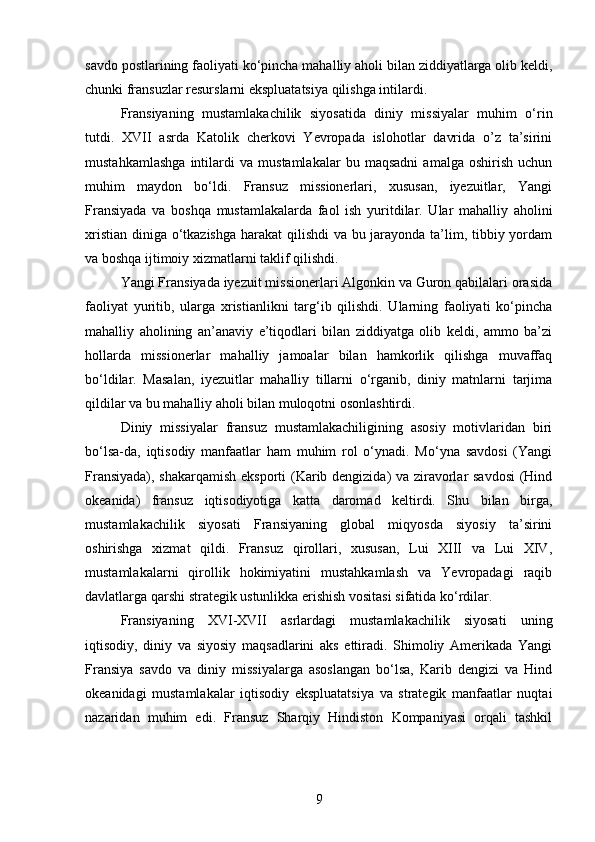 savdo postlarining faoliyati ko‘pincha mahalliy aholi bilan ziddiyatlarga olib keldi,
chunki fransuzlar resurslarni ekspluatatsiya qilishga intilardi.
Fransiyaning   mustamlakachilik   siyosatida   diniy   missiyalar   muhim   o‘rin
tutdi.   XVII   asrda   Katolik   cherkovi   Yevropada   islohotlar   davrida   o’z   ta’sirini
mustahkamlashga   intilardi   va   mustamlakalar   bu   maqsadni   amalga   oshirish   uchun
muhim   maydon   bo‘ldi.   Fransuz   missionerlari,   xususan,   iyezuitlar,   Yangi
Fransiyada   va   boshqa   mustamlakalarda   faol   ish   yuritdilar.   Ular   mahalliy   aholini
xristian diniga o‘tkazishga  harakat  qilishdi  va bu jarayonda ta’lim, tibbiy yordam
va boshqa ijtimoiy xizmatlarni taklif qilishdi.
Yangi Fransiyada iyezuit missionerlari Algonkin va Guron qabilalari orasida
faoliyat   yuritib,   ularga   xristianlikni   targ‘ib   qilishdi.   Ularning   faoliyati   ko‘pincha
mahalliy   aholining   an’anaviy   e’tiqodlari   bilan   ziddiyatga   olib   keldi,   ammo   ba’zi
hollarda   missionerlar   mahalliy   jamoalar   bilan   hamkorlik   qilishga   muvaffaq
bo‘ldilar.   Masalan,   iyezuitlar   mahalliy   tillarni   o‘rganib,   diniy   matnlarni   tarjima
qildilar va bu mahalliy aholi bilan muloqotni osonlashtirdi.
Diniy   missiyalar   fransuz   mustamlakachiligining   asosiy   motivlaridan   biri
bo‘lsa-da,   iqtisodiy   manfaatlar   ham   muhim   rol   o‘ynadi.   Mo‘yna   savdosi   (Yangi
Fransiyada), shakarqamish eksporti (Karib dengizida) va ziravorlar savdosi  (Hind
okeanida)   fransuz   iqtisodiyotiga   katta   daromad   keltirdi.   Shu   bilan   birga,
mustamlakachilik   siyosati   Fransiyaning   global   miqyosda   siyosiy   ta’sirini
oshirishga   xizmat   qildi.   Fransuz   qirollari,   xususan,   Lui   XIII   va   Lui   XIV,
mustamlakalarni   qirollik   hokimiyatini   mustahkamlash   va   Yevropadagi   raqib
davlatlarga qarshi strategik ustunlikka erishish vositasi sifatida ko‘rdilar.
Fransiyaning   XVI-XVII   asrlardagi   mustamlakachilik   siyosati   uning
iqtisodiy,   diniy   va   siyosiy   maqsadlarini   aks   ettiradi.   Shimoliy   Amerikada   Yangi
Fransiya   savdo   va   diniy   missiyalarga   asoslangan   bo‘lsa,   Karib   dengizi   va   Hind
okeanidagi   mustamlakalar   iqtisodiy   ekspluatatsiya   va   strategik   manfaatlar   nuqtai
nazaridan   muhim   edi.   Fransuz   Sharqiy   Hindiston   Kompaniyasi   orqali   tashkil
9 
