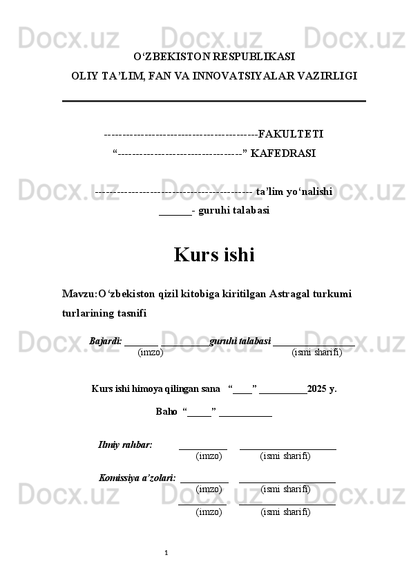1O‘ZBEKISTON RESPUBLIKASI
OLIY TA’LIM, FAN VA INNOVATSIYALAR VAZIRLI GI
------------------------------------------FAKULTETI
“----------------------------------” KAFEDRASI
------------------------------------------- ta’lim yo‘nalishi 
______- guruhi talabasi
Kurs ishi 
Mavzu :O‘zbekiston qizil kitobiga kiritilgan Astragal turkumi 
turlarining tasnifi
  Bajardi: _______  ____ _____ _ guruhi talabasi  ______ ___ ________
  (imzo)                                                       (ismi sharifi)
  
Kurs ishi himoya qilingan sana     “____” __ ___ _____20 25  y.
Baho  “_____” ____ __ _____
      Ilmiy rahbar:           __________      ____________________ 
                (imzo)                (ismi sharifi)
     Komissiya a’zolari:   __________     ____________________ 
                (imzo)                  (ismi sharifi)
                                       __________      ____________________ 
                 (imzo)                  (ismi sharifi)