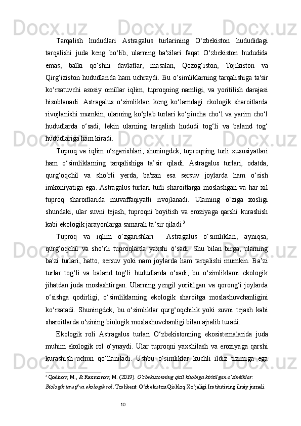 10Tarqalish   hududlari   Astragalus   turlarining   O‘zbekiston   hududidagi
tarqalishi   juda   keng   bo‘lib,   ularning   ba'zilari   faqat   O‘zbekiston   hududida
emas,   balki   qo‘shni   davlatlar,   masalan,   Qozog‘iston,   Tojikiston   va
Qirg‘iziston hududlarida ham  uchraydi. Bu o‘simliklarning tarqalishiga  ta'sir
ko‘rsatuvchi   asosiy   omillar   iqlim,   tuproqning   namligi,   va   yoritilish   darajasi
hisoblanadi.   Astragalus   o‘simliklari   keng   ko‘lamdagi   ekologik   sharoitlarda
rivojlanishi  mumkin, ularning ko‘plab turlari ko‘pincha cho‘l va yarim cho‘l
hududlarda   o‘sadi,   lekin   ularning   tarqalish   hududi   tog‘li   va   baland   tog‘
hududlariga ham kiradi.
Tuproq   va   iqlim   o‘zgarishlari,   shuningdek,   tuproqning   turli   xususiyatlari
ham   o‘simliklarning   tarqalishiga   ta’sir   qiladi.   Astragalus   turlari,   odatda,
qurg‘oqchil   va   sho‘rli   yerda,   ba'zan   esa   sersuv   joylarda   ham   o‘sish
imkoniyatiga   ega.   Astragalus   turlari   turli   sharoitlarga   moslashgan   va   har   xil
tuproq   sharoitlarida   muvaffaqiyatli   rivojlanadi.   Ularning   o‘ziga   xosligi
shundaki,   ular   suvni   tejash,   tuproqni   boyitish   va   eroziyaga   qarshi   kurashish
kabi ekologik jarayonlarga samarali ta’sir qiladi. 3
Tuproq   va   iqlim   o‘zgarishlari     Astragalus   o‘simliklari,   ayniqsa,
qurg‘oqchil   va   sho‘rli   tuproqlarda   yaxshi   o‘sadi.   Shu   bilan   birga,   ularning
ba'zi   turlari,   hatto,   sersuv   yoki   nam   joylarda   ham   tarqalishi   mumkin.   Ba’zi
turlar   tog‘li   va   baland   tog‘li   hududlarda   o‘sadi,   bu   o‘simliklarni   ekologik
jihatdan   juda   moslashtirgan.   Ularning   yengil   yoritilgan   va   qorong‘i   joylarda
o‘sishga   qodirligi,   o‘simliklarning   ekologik   sharoitga   moslashuvchanligini
ko‘rsatadi.   Shuningdek,   bu   o‘simliklar   qurg‘oqchilik   yoki   suvni   tejash   kabi
sharoitlarda o‘zining biologik moslashuvchanligi bilan ajralib turadi.
Ekologik   roli   Astragalus   turlari   O‘zbekistonning   ekosistemalarida   juda
muhim   ekologik   rol   o‘ynaydi.   Ular   tuproqni   yaxshilash   va   eroziyaga   qarshi
kurashish   uchun   qo‘llaniladi.   Ushbu   o‘simliklar   kuchli   ildiz   tizimiga   ega
3
  Qodirov, M., & Raxmonov, M.  (2019).  O‘zbekistonning qizil kitobiga kiritilgan o‘simliklar: 
Biologik tavsif va ekologik rol . Toshkent: O‘zbekiston Qishloq Xo‘jaligi Institutining ilmiy jurnali.