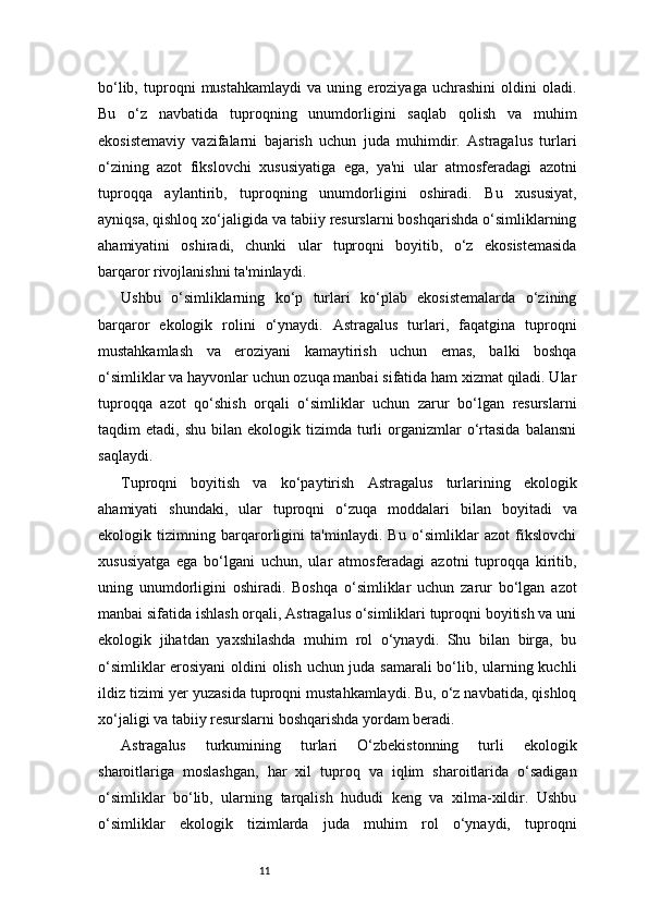 11bo‘lib,   tuproqni   mustahkamlaydi   va   uning   eroziyaga   uchrashini   oldini   oladi.
Bu   o‘z   navbatida   tuproqning   unumdorligini   saqlab   qolish   va   muhim
ekosistemaviy   vazifalarni   bajarish   uchun   juda   muhimdir.   Astragalus   turlari
o‘zining   azot   fikslovchi   xususiyatiga   ega,   ya'ni   ular   atmosferadagi   azotni
tuproqqa   aylantirib,   tuproqning   unumdorligini   oshiradi.   Bu   xususiyat,
ayniqsa, qishloq xo‘jaligida va tabiiy resurslarni boshqarishda o‘simliklarning
ahamiyatini   oshiradi,   chunki   ular   tuproqni   boyitib,   o‘z   ekosistemasida
barqaror rivojlanishni ta'minlaydi.
Ushbu   o‘simliklarning   ko‘p   turlari   ko‘plab   ekosistemalarda   o‘zining
barqaror   ekologik   rolini   o‘ynaydi.   Astragalus   turlari,   faqatgina   tuproqni
mustahkamlash   va   eroziyani   kamaytirish   uchun   emas,   balki   boshqa
o‘simliklar va hayvonlar uchun ozuqa manbai sifatida ham xizmat qiladi. Ular
tuproqqa   azot   qo‘shish   orqali   o‘simliklar   uchun   zarur   bo‘lgan   resurslarni
taqdim   etadi,  shu  bilan  ekologik  tizimda  turli   organizmlar  o‘rtasida   balansni
saqlaydi.
Tuproqni   boyitish   va   ko‘paytirish   Astragalus   turlarining   ekologik
ahamiyati   shundaki,   ular   tuproqni   o‘zuqa   moddalari   bilan   boyitadi   va
ekologik   tizimning   barqarorligini   ta'minlaydi.   Bu   o‘simliklar   azot   fikslovchi
xususiyatga   ega   bo‘lgani   uchun,   ular   atmosferadagi   azotni   tuproqqa   kiritib,
uning   unumdorligini   oshiradi.   Boshqa   o‘simliklar   uchun   zarur   bo‘lgan   azot
manbai sifatida ishlash orqali, Astragalus o‘simliklari tuproqni boyitish va uni
ekologik   jihatdan   yaxshilashda   muhim   rol   o‘ynaydi.   Shu   bilan   birga,   bu
o‘simliklar erosiyani  oldini olish uchun juda samarali bo‘lib, ularning kuchli
ildiz tizimi yer yuzasida tuproqni mustahkamlaydi. Bu, o‘z navbatida, qishloq
xo‘jaligi va tabiiy resurslarni boshqarishda yordam beradi.
Astragalus   turkumining   turlari   O‘zbekistonning   turli   ekologik
sharoitlariga   moslashgan,   har   xil   tuproq   va   iqlim   sharoitlarida   o‘sadigan
o‘simliklar   bo‘lib,   ularning   tarqalish   hududi   keng   va   xilma-xildir.   Ushbu
o‘simliklar   ekologik   tizimlarda   juda   muhim   rol   o‘ynaydi,   tuproqni