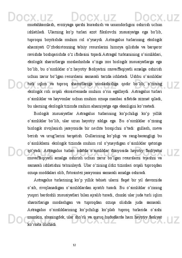 12mustahkamlash,   eroziyaga  qarshi  kurashish   va  unumdorligini  oshirish   uchun
ishlatiladi.   Ularning   ko‘p   turlari   azot   fikslovchi   xususiyatga   ega   bo‘lib,
tuproqni   boyitishda   muhim   rol   o‘ynaydi.   Astragalus   turlarining   ekologik
ahamiyati   O‘zbekistonning   tabiiy   resurslarini   himoya   qilishda   va   barqaror
ravishda boshqarishda o‘z ifodasini topadi.Astragal turkumining o‘simliklari,
ekologik   sharoitlarga   moslashishda   o‘ziga   xos   biologik   xususiyatlarga   ega
bo‘lib,   bu   o‘simliklar   o‘z   hayotiy   faoliyatini   muvaffaqiyatli   amalga   oshirish
uchun   zarur   bo‘lgan   resurslarni   samarali   tarzda   ishlatadi.   Ushbu   o‘simliklar
turli   iqlim   va   tuproq   sharoitlariga   moslashishga   qodir   bo‘lib,   o‘zining
ekologik   roli   orqali   ekosistemada   muhim   o‘rin   egallaydi.   Astragalus   turlari
o‘simliklar   va   hayvonlar   uchun   muhim   ozuqa   manbai   sifatida   xizmat   qiladi,
bu ularning ekologik tizimda muhim ahamiyatga ega ekanligini ko‘rsatadi.
Biologik   xususiyatlar   Astragalus   turlarining   ko‘pchiligi   ko‘p   yillik
o‘simliklar   bo‘lib,   ular   uzun   hayotiy   siklga   ega.   Bu   o‘simliklar   o‘zining
biologik   rivojlanish   jarayonida   bir   nechta   bosqichni   o‘tadi:   gullash,   meva
berish   va   urug‘larini   tarqatish.   Gullarining   ko‘pligi   va   rang-barangligi   bu
o‘simliklarni   ekologik   tizimda   muhim   rol   o‘ynaydigan   o‘simliklar   qatoriga
qo‘yadi.   Astragalus   turlari   odatda   o‘simliklar   dunyosida   hayotiy   faoliyatni
muvaffaqiyatli   amalga   oshirish   uchun   zarur   bo‘lgan   resurslarni   tejashni   va
samarali ishlatishni ta'minlaydi. Ular o‘zining ildiz tizimlari orqali tuproqdan
ozuqa moddalari olib, fotosintez jarayonini samarali amalga oshiradi.
Astragalus   turlarining   ko‘p   yillik   tabiati   ularni   faqat   bir   yil   davomida
o‘sib,   rivojlanadigan   o‘simliklardan   ajratib   turadi.   Bu   o‘simliklar   o‘zining
yuqori bardoshli xususiyatlari bilan ajralib turadi, chunki ular juda turli iqlim
sharoitlariga   moslashgan   va   tuproqdan   ozuqa   olishda   juda   samarali.
Astragalus   o‘simliklarining   ko‘pchiligi   ko‘plab   tuproq   turlarida   o‘sishi
mumkin,  shuningdek,   ular   sho‘rli   va   quruq  hududlarda  ham   hayotiy  faoliyat
ko‘rsata olishadi. 
