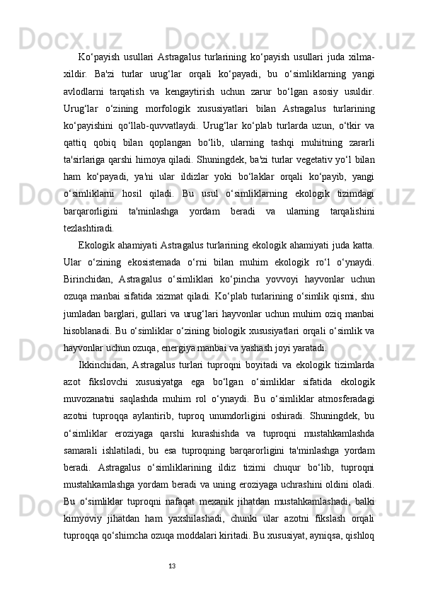 13Ko‘payish   usullari   Astragalus   turlarining   ko‘payish   usullari   juda   xilma-
xildir.   Ba'zi   turlar   urug‘lar   orqali   ko‘payadi,   bu   o‘simliklarning   yangi
avlodlarni   tarqatish   va   kengaytirish   uchun   zarur   bo‘lgan   asosiy   usuldir.
Urug‘lar   o‘zining   morfologik   xususiyatlari   bilan   Astragalus   turlarining
ko‘payishini   qo‘llab-quvvatlaydi.   Urug‘lar   ko‘plab   turlarda   uzun,   o‘tkir   va
qattiq   qobiq   bilan   qoplangan   bo‘lib,   ularning   tashqi   muhitning   zararli
ta'sirlariga qarshi himoya qiladi. Shuningdek, ba'zi turlar vegetativ yo‘l bilan
ham   ko‘payadi,   ya'ni   ular   ildizlar   yoki   bo‘laklar   orqali   ko‘payib,   yangi
o‘simliklarni   hosil   qiladi.   Bu   usul   o‘simliklarning   ekologik   tizimdagi
barqarorligini   ta'minlashga   yordam   beradi   va   ularning   tarqalishini
tezlashtiradi.
Ekologik ahamiyati  Astragalus  turlarining ekologik ahamiyati  juda katta.
Ular   o‘zining   ekosistemada   o‘rni   bilan   muhim   ekologik   ro‘l   o‘ynaydi.
Birinchidan,   Astragalus   o‘simliklari   ko‘pincha   yovvoyi   hayvonlar   uchun
ozuqa  manbai  sifatida  xizmat   qiladi.  Ko‘plab turlarining  o‘simlik  qismi,  shu
jumladan   barglari,   gullari   va   urug‘lari   hayvonlar   uchun   muhim   oziq   manbai
hisoblanadi. Bu o‘simliklar o‘zining biologik xususiyatlari orqali o‘simlik va
hayvonlar uchun ozuqa, energiya manbai va yashash joyi yaratadi.
Ikkinchidan,   Astragalus   turlari   tuproqni   boyitadi   va   ekologik   tizimlarda
azot   fikslovchi   xususiyatga   ega   bo‘lgan   o‘simliklar   sifatida   ekologik
muvozanatni   saqlashda   muhim   rol   o‘ynaydi.   Bu   o‘simliklar   atmosferadagi
azotni   tuproqqa   aylantirib,   tuproq   unumdorligini   oshiradi.   Shuningdek,   bu
o‘simliklar   eroziyaga   qarshi   kurashishda   va   tuproqni   mustahkamlashda
samarali   ishlatiladi,   bu   esa   tuproqning   barqarorligini   ta'minlashga   yordam
beradi.   Astragalus   o‘simliklarining   ildiz   tizimi   chuqur   bo‘lib,   tuproqni
mustahkamlashga   yordam   beradi  va  uning eroziyaga  uchrashini   oldini   oladi.
Bu   o‘simliklar   tuproqni   nafaqat   mexanik   jihatdan   mustahkamlashadi,   balki
kimyoviy   jihatdan   ham   yaxshilashadi,   chunki   ular   azotni   fikslash   orqali
tuproqqa qo‘shimcha ozuqa moddalari kiritadi. Bu xususiyat, ayniqsa, qishloq 
